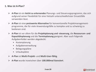 1. Was ist A-Plan?
 A-Plan ist ein leicht zu erlernendes Planungs- und Steuerungsprogramm, das sich
aufgrund seiner Flexibilität für eine Vielzahl unterschiedlichster Einsatzfälle
verwenden lässt.
 A-Plan ist eine preiswerte Alternative für konventionelle Projektmanagement-
programme, die für viele Anwendungsfälle zu komplex und zu schwierig zu
bedienen sind.
 A-Plan ist vor allem für die Projektplanung und -steuerung, die Ressourcen- und
Kapazitätsplanung und die Terminplanung geeignet. Aber auch folgende
Aufgabenfelder werden abgedeckt:
• Kostenplanung
• Aufgabenverwaltung
• Belegungspläne
• Urlaubspläne
 A-Plan ist Multi-Projekt- und Multi-User-fähig.
 A-Plan wurde inzwischen über 100.000mal lizenziert.
3 von 29
 