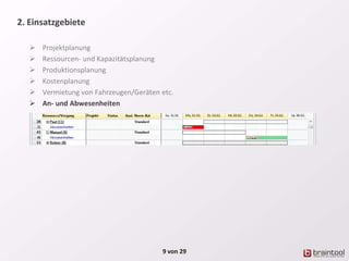2. Einsatzgebiete
 Projektplanung
 Ressourcen- und Kapazitätsplanung
 Produktionsplanung
 Kostenplanung
 Vermietung von Fahrzeugen/Geräten etc.
 An- und Abwesenheiten
9 von 29
 