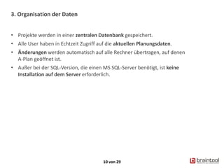3. Organisation der Daten
10 von 29
• Projekte werden in einer zentralen Datenbank gespeichert.
• Alle User haben in Echtzeit Zugriff auf die aktuellen Planungsdaten.
• Änderungen werden automatisch auf alle Rechner übertragen, auf denen
A-Plan geöffnet ist.
• Außer bei der SQL-Version, die einen MS SQL-Server benötigt, ist keine
Installation auf dem Server erforderlich.
 
