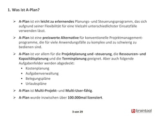 1. Was ist A-Plan?
 A-Plan ist ein leicht zu erlernendes Planungs- und Steuerungsprogramm, das sich
aufgrund seiner Flexibilität für eine Vielzahl unterschiedlichster Einsatzfälle
verwenden lässt.
 A-Plan ist eine preiswerte Alternative für konventionelle Projektmanagement-
programme, die für viele Anwendungsfälle zu komplex und zu schwierig zu
bedienen sind.
 A-Plan ist vor allem für die Projektplanung und -steuerung, die Ressourcen- und
Kapazitätsplanung und die Terminplanung geeignet. Aber auch folgende
Aufgabenfelder werden abgedeckt:
• Kostenplanung
• Aufgabenverwaltung
• Belegungspläne
• Urlaubspläne
 A-Plan ist Multi-Projekt- und Multi-User-fähig.
 A-Plan wurde inzwischen über 100.000mal lizenziert.
3 von 29
 