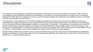 Disclaimer
The information in this presentation is confidential and proprietary to SAP and may not be disclosed without the permission of SAP. Except for
your obligation to protect confidential information, this presentation is not subject to your license agreement or any other service or subscription
agreement with SAP. SAP has no obligation to pursue any course of business outlined in this presentation or any related document, or to develop
or release any functionality mentioned therein.
This presentation, or any related document and SAP's strategy and possible future developments, products and or platforms directions and
functionality are all subject to change and may be changed by SAP at any time for any reason without notice. The information in this presentation
is not a commitment, promise or legal obligation to deliver any material, code or functionality. This presentation is provided without a warranty of
any kind, either express or implied, including but not limited to, the implied warranties of merchantability, fitness for a particular purpose, or non-
infringement. This presentation is for informational purposes and may not be incorporated into a contract. SAP assumes no responsibility for errors
or omissions in this presentation, except if such damages were caused by SAP’s intentional or gross negligence.
All forward-looking statements are subject to various risks and uncertainties that could cause actual results to differ materially from expectations.
Readers are cautioned not to place undue reliance on these forward-looking statements, which speak only as of their dates, and they should not
be relied upon in making purchasing decisions.
 