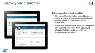 Know your customer
Bring back-office to the front office.
 Get back-office information pushed to you in
real-time so that you no longer need to hunt for
pricing, quotes or other order-to-cash
information.
 With native SAP ERP and SAP CRM integration
and business application mash-ups, you’re
always effortlessly up-to-speed on your
customers and accounts.
 