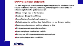 SAP-Project Vision Statement:
The SAP Project will enable Cintas to improve key business processes, better
service customers, increase profitability, enhance operational visibility, and
establish a platform for global expansion.
Cintas - Single view of the Customer
Customer - Single view of Cintas
Consolidation of multiple, aging systems
Reliable, accurate, real-time data that will improve our decision making
Fewer manual processes and less rekeying of data
Minimized manual reconciliation efforts
Integrated global supply chain visibility
Foreign and US import/export customs compliance
International expansion capabilities
 