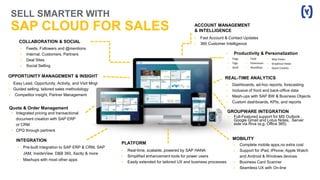 MOBILITY
 Complete mobile apps,no extra cost
 Support for iPad, iPhone, Apple Watch
and Android & Windows devices
 Business Card Scanner
 Seamless UX with On-line
 Real-time, scalable, powered by SAP HANA
 Simplified enhancement tools for power users
 Easily extended for tailored UX and business processes
PLATFORM
SELL SMARTER WITH
SAP CLOUD FOR SALES
REAL-TIME ANALYTICS
 Dashboards, ad-hoc reports, forecasting
 Inclusive of front and back-office data
 Mash-ups with SAP BW & Business Objects
 Custom dashboards, KPIs, and reports
ACCOUNT MANAGEMENT
& INTELLIGENCE
 Fast Account & Contact Updates
 360 Customer Intelligence
OPPORTUNITY MANAGEMENT & INSIGHT
• Easy Lead, Opportunity, Activity, and Visit Mngt
• Guided selling, tailored sales methodology
 Competitor insight, Partner Management
COLLABORATION & SOCIAL
 Feeds, Followers and @mentions
 Internal, Customers, Partners
 Deal Sites
 Social Selling
INTEGRATION
 Pre-built integration to SAP ERP & CRM, SAP
JAM, InsideView, D&B 360, Xactly & more
 Mashups with most other apps
GROUPWARE INTEGRATION
 Full-Featured support for MS Outlook ,
Google Gmail and Lotus Notes, Server
side via Riva (e.g. Office 365)
Quote & Order Management
• Integrated pricing and transactional
document creation with SAP ERP
or CRM
• CPQ through partners
• Productivity & Personalization
• Flags
• Tags
• Shelf
• Field
• Extensions
• Workflow
• Map Views
• Graphical Views
• Quick Creates
 