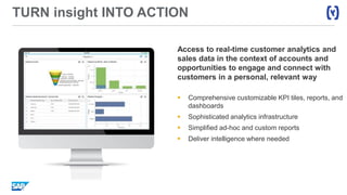 TURN insight INTO ACTION
Access to real-time customer analytics and
sales data in the context of accounts and
opportunities to engage and connect with
customers in a personal, relevant way
 Comprehensive customizable KPI tiles, reports, and
dashboards
 Sophisticated analytics infrastructure
 Simplified ad-hoc and custom reports
 Deliver intelligence where needed
 