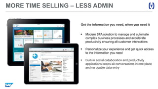 MORE TIME SELLING – LESS ADMIN
Get the information you need, when you need it
 Modern SFA solution to manage and automate
complex business processes and accelerate
productivity ensuring all customer interactions
 Personalize your experience and get quick access
to the information you need
 Built-in social collaboration and productivity
applications keeps all conversations in one place
and no double data entry
 