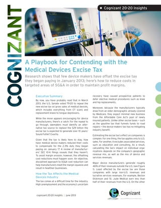 A Playbook for Contending with the
Medical Devices Excise Tax
Research shows that few device makers have offset the excise tax
they began paying in January 2013; here’s how to reduce costs in
targeted areas of SG&A in order to maintain profit margins.
• Cognizant 20-20 Insights
Executive Summary
By now, you have probably read that in March
2013, the U.S. Senate voted 79-20 to repeal the
new excise tax on gross sales of medical devices,
which includes everything from CT scans and
replacement knees to tongue depressors.
While the move appears encouraging for device
manufacturers, there’s a catch: For the repeal to
go through, lawmakers must identify an alter-
native tax source to replace the $29 billion the
excise tax is expected to generate over 10 years.1
Sound futile? Exactly.
Given that the tax is likely here to stay, how
have medical device makers reduced their costs
to compensate for the 2.3% duty they began
paying on January 1? A review of manufactur-
ers’ SEC 10-K filings reveals that they haven’t.
To avoid margin erosion, however, the offsetting
cost reductions must happen soon. An objective,
disciplined approach to SG&A cost reduction can
help manufacturers meet the margin squeeze and
result in healthier businesses.
How the Tax Affects the Medical
Devices Industry
The tax comes at a difficult time for the industry.
High unemployment and the economy’s uncertain
recovery have caused prospective patients to
defer elective medical procedures such as knee
and hip replacements.
Moreover, because the manufacturers typically
draw from an older demographic already covered
by Medicare, they expect minimal new business
from the Affordable Care Act’s pool of newly
insured patients. Unlike other excise taxes — such
as the gasoline tax that funnels funds to road
repairs — the device makers’ tax has no mitigating
industry benefit.
Estimating the excise tax’s effect on companies is
complex. For one thing, the tax applies only to U.S.
sales. For another, it excludes associated services,
such as education and consulting. As a result,
calculating the tax’s impact on individual orga-
nizations depends on the company’s geographic
revenue mix, as well as the mix of device and
services revenues.
Major device manufacturers generate roughly
46% of their revenues outside the U.S. (see Figure
1). Least affected by the excise tax are those
companies with large non-U.S. revenues and
lucrative services revenues. For example, Becton
Dickinson and St. Jude Medical earn less than
half of their revenues from the U.S. On the other
cognizant 20-20 insights | june 2013
 
