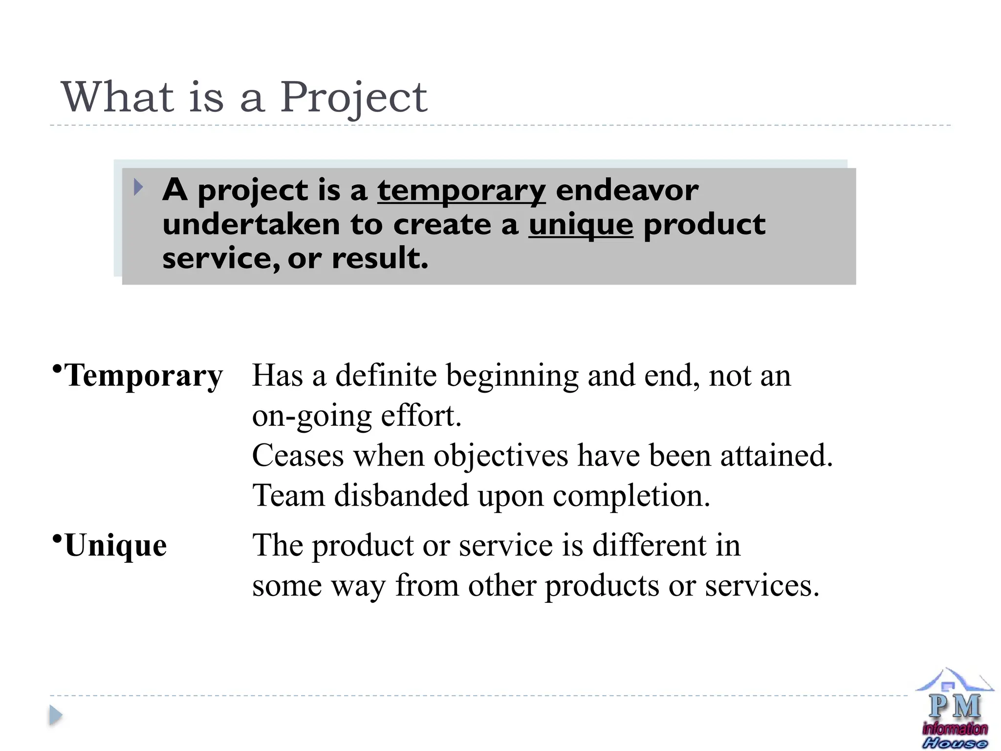 What is a Project
 A project is a temporary endeavor
undertaken to create a unique product
service, or result.
•Temporary Has a definite beginning and end, not an
on-going effort.
Ceases when objectives have been attained.
Team disbanded upon completion.
•Unique The product or service is different in
some way from other products or services.
 