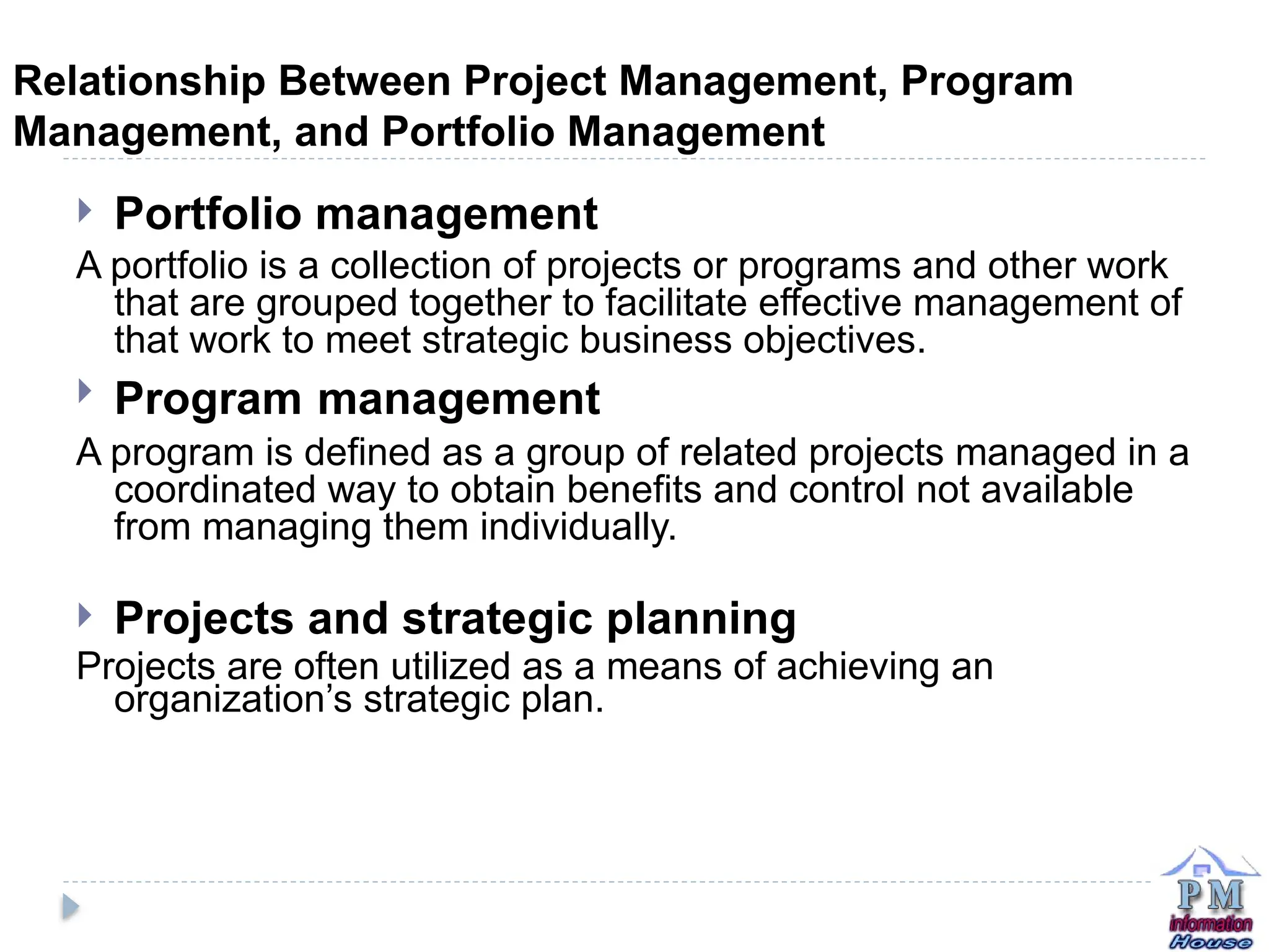 Relationship Between Project Management, Program
Management, and Portfolio Management
 Portfolio management
A portfolio is a collection of projects or programs and other work
that are grouped together to facilitate effective management of
that work to meet strategic business objectives.
 Program management
A program is defined as a group of related projects managed in a
coordinated way to obtain benefits and control not available
from managing them individually.
 Projects and strategic planning
Projects are often utilized as a means of achieving an
organization’s strategic plan.
 