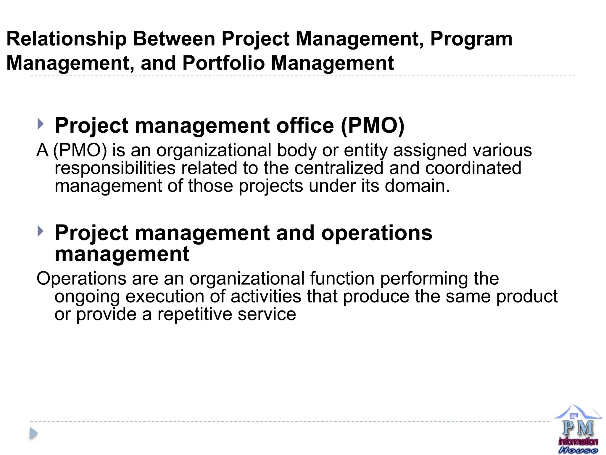 Relationship Between Project Management, Program
Management, and Portfolio Management
 Project management office (PMO)
A (PMO) is an organizational body or entity assigned various
responsibilities related to the centralized and coordinated
management of those projects under its domain.
 Project management and operations
management
Operations are an organizational function performing the
ongoing execution of activities that produce the same product
or provide a repetitive service
 