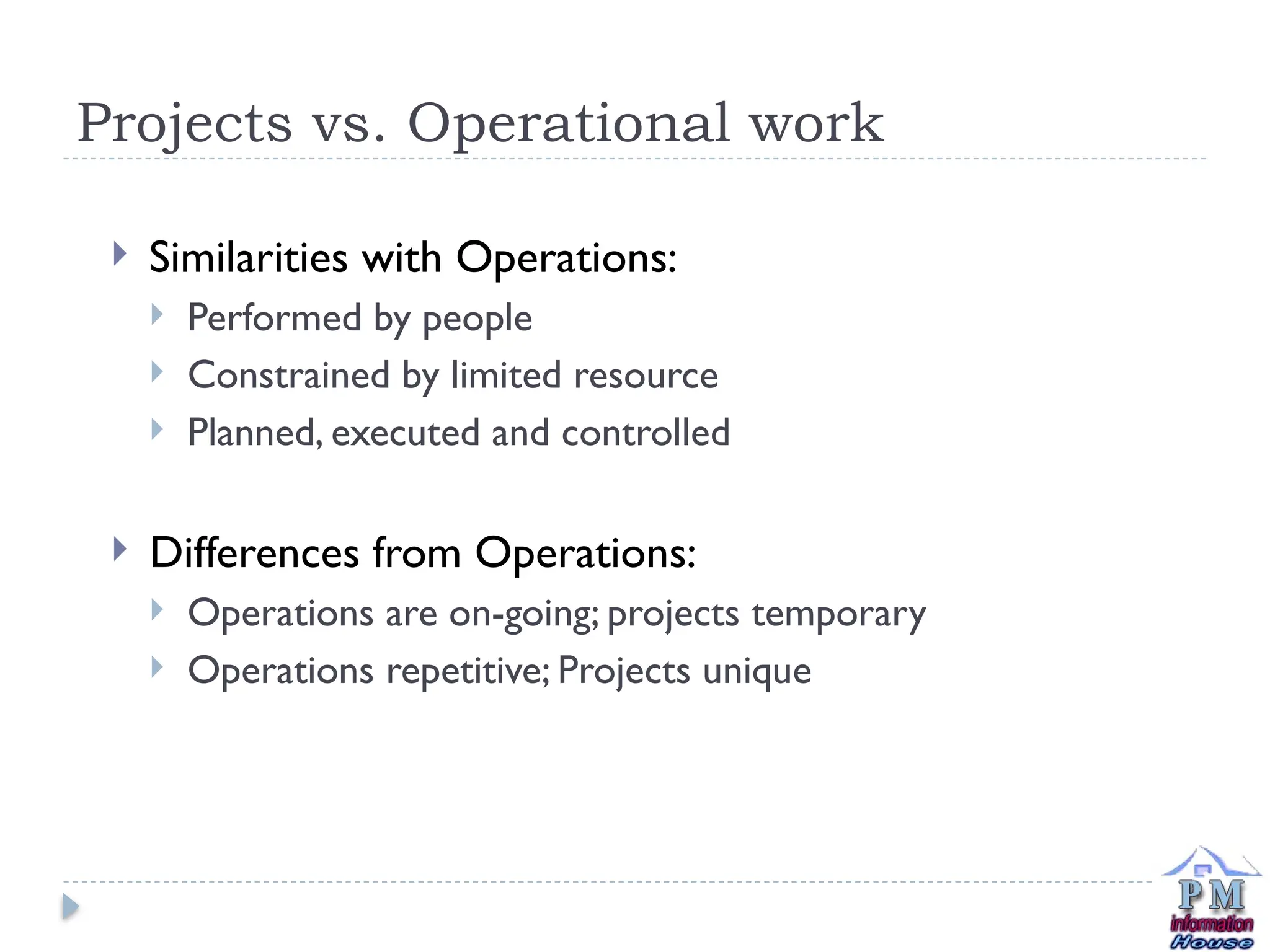Projects vs. Operational work
 Similarities with Operations:
 Performed by people
 Constrained by limited resource
 Planned, executed and controlled
 Differences from Operations:
 Operations are on-going; projects temporary
 Operations repetitive; Projects unique
 