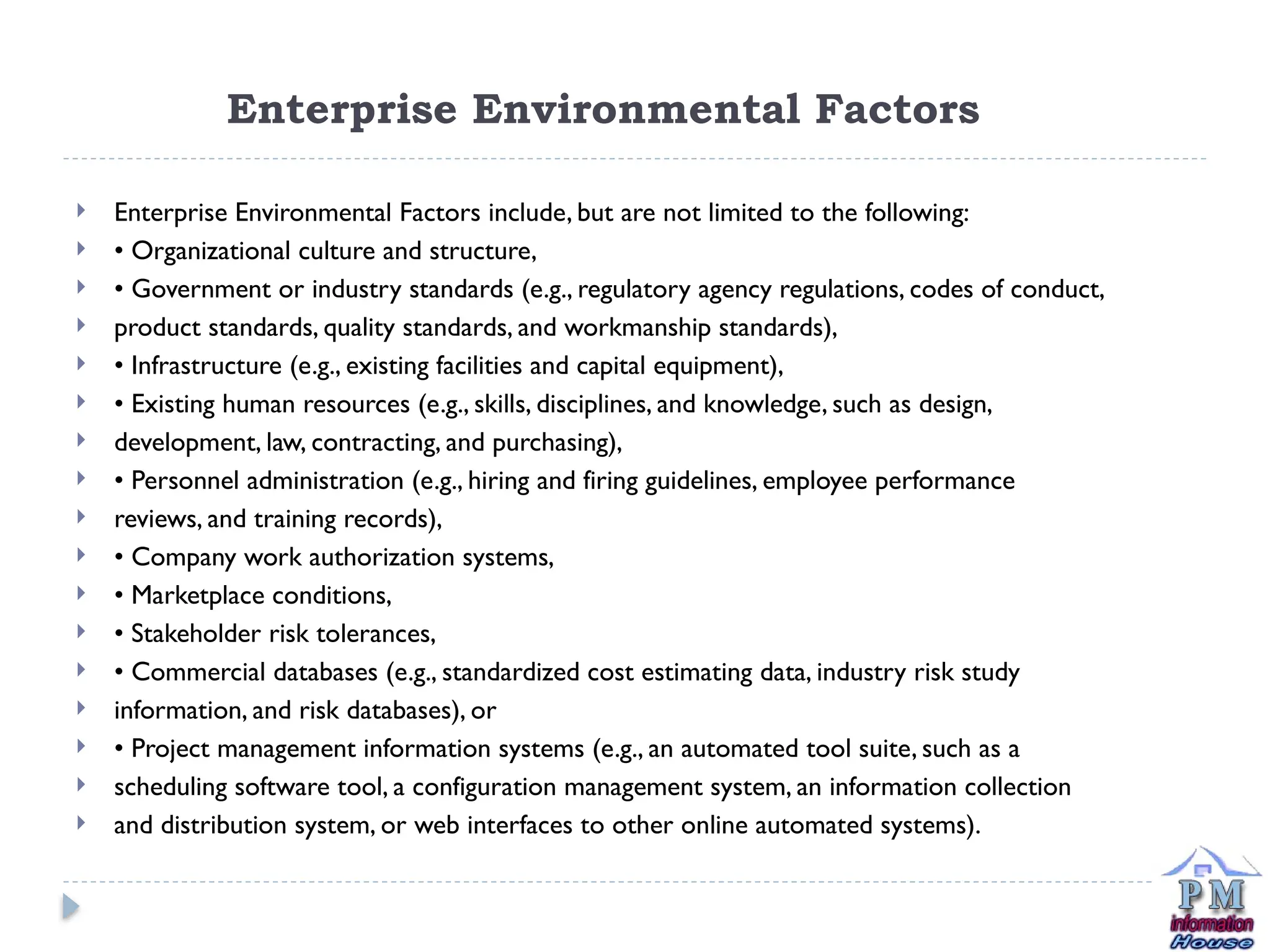 Enterprise Environmental Factors
 Enterprise Environmental Factors include, but are not limited to the following:
 • Organizational culture and structure,
 • Government or industry standards (e.g., regulatory agency regulations, codes of conduct,
 product standards, quality standards, and workmanship standards),
 • Infrastructure (e.g., existing facilities and capital equipment),
 • Existing human resources (e.g., skills, disciplines, and knowledge, such as design,
 development, law, contracting, and purchasing),
 • Personnel administration (e.g., hiring and firing guidelines, employee performance
 reviews, and training records),
 • Company work authorization systems,
 • Marketplace conditions,
 • Stakeholder risk tolerances,
 • Commercial databases (e.g., standardized cost estimating data, industry risk study
 information, and risk databases), or
 • Project management information systems (e.g., an automated tool suite, such as a
 scheduling software tool, a configuration management system, an information collection
 and distribution system, or web interfaces to other online automated systems).
 