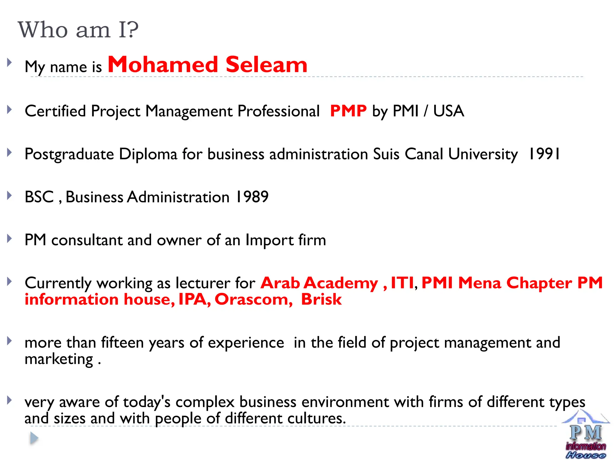  My name is Mohamed Seleam
 Certified Project Management Professional PMP by PMI / USA
 Postgraduate Diploma for business administration Suis Canal University 1991
 BSC , Business Administration 1989
 PM consultant and owner of an Import firm
 Currently working as lecturer for Arab Academy , ITI, PMI Mena Chapter PM
information house, IPA, Orascom, Brisk
 more than fifteen years of experience in the field of project management and
marketing .
 very aware of today's complex business environment with firms of different types
and sizes and with people of different cultures.
Who am I?
 