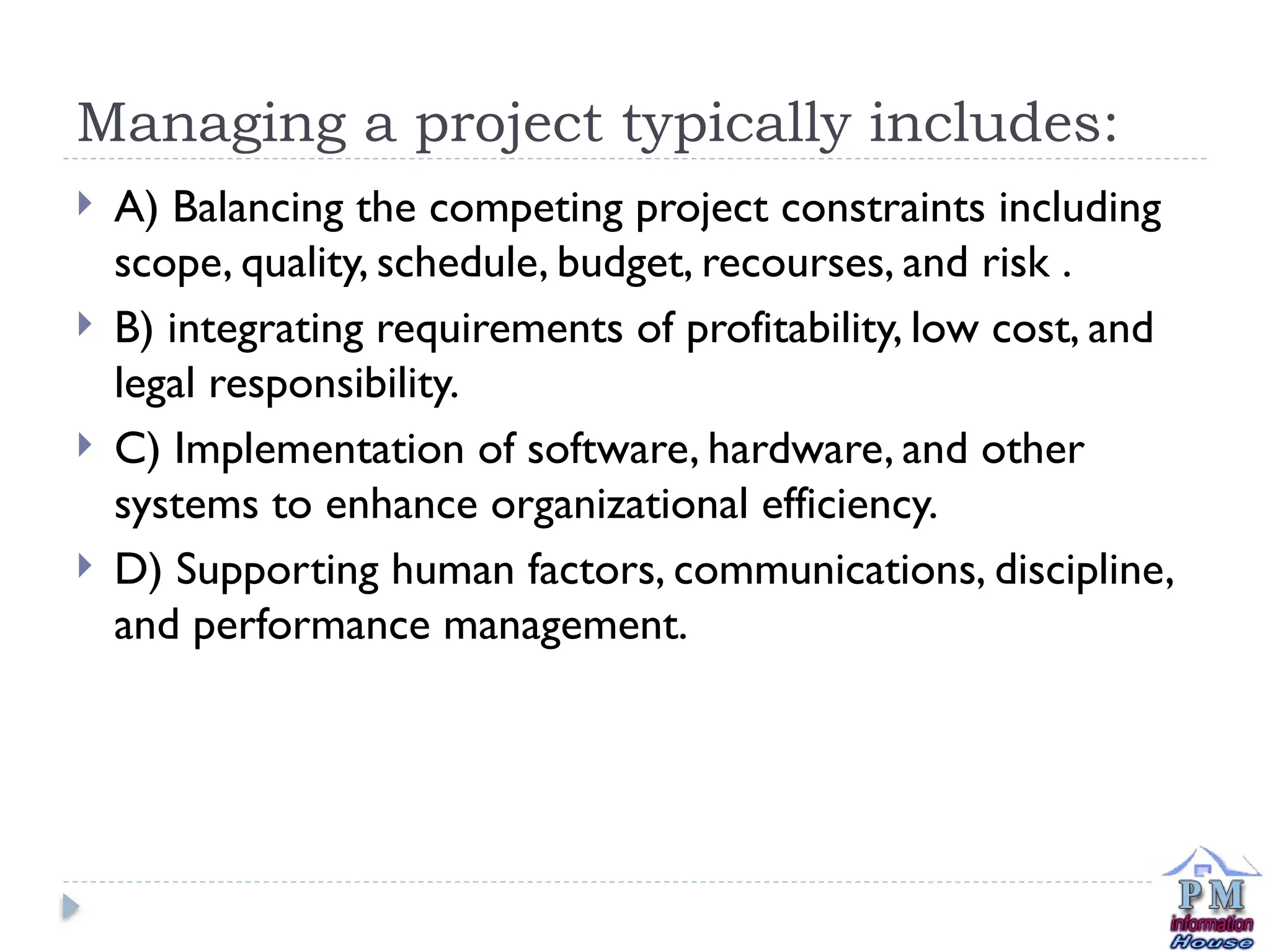 Managing a project typically includes:
 A) Balancing the competing project constraints including
scope, quality, schedule, budget, recourses, and risk .
 B) integrating requirements of profitability, low cost, and
legal responsibility.
 C) Implementation of software, hardware, and other
systems to enhance organizational efficiency.
 D) Supporting human factors, communications, discipline,
and performance management.
 