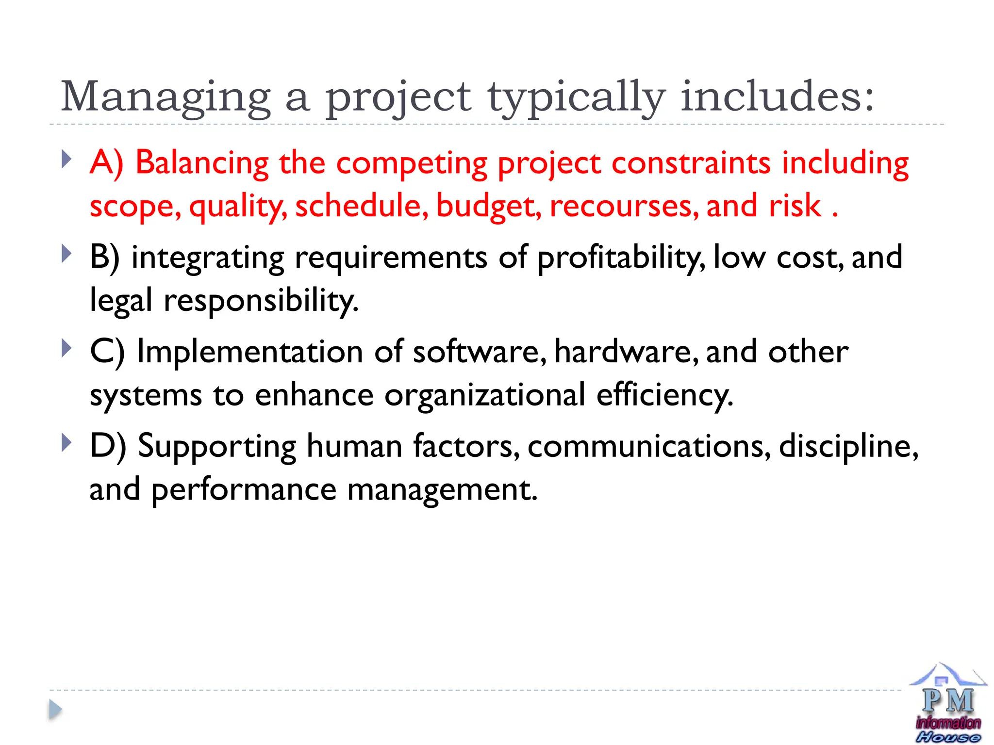Managing a project typically includes:
 A) Balancing the competing project constraints including
scope, quality, schedule, budget, recourses, and risk .
 B) integrating requirements of profitability, low cost, and
legal responsibility.
 C) Implementation of software, hardware, and other
systems to enhance organizational efficiency.
 D) Supporting human factors, communications, discipline,
and performance management.
 