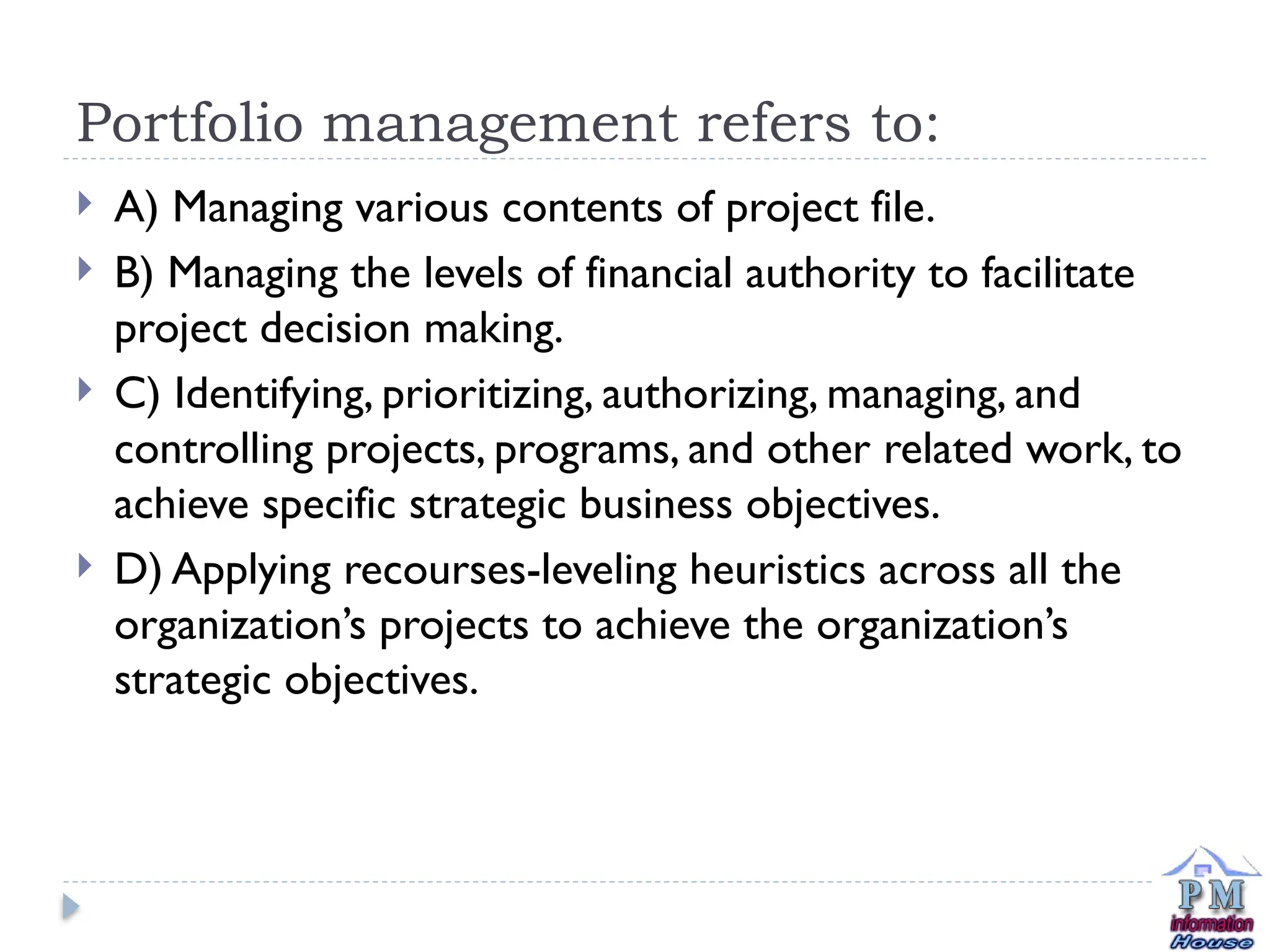 Portfolio management refers to:
 A) Managing various contents of project file.
 B) Managing the levels of financial authority to facilitate
project decision making.
 C) Identifying, prioritizing, authorizing, managing, and
controlling projects, programs, and other related work, to
achieve specific strategic business objectives.
 D) Applying recourses-leveling heuristics across all the
organization’s projects to achieve the organization’s
strategic objectives.
 