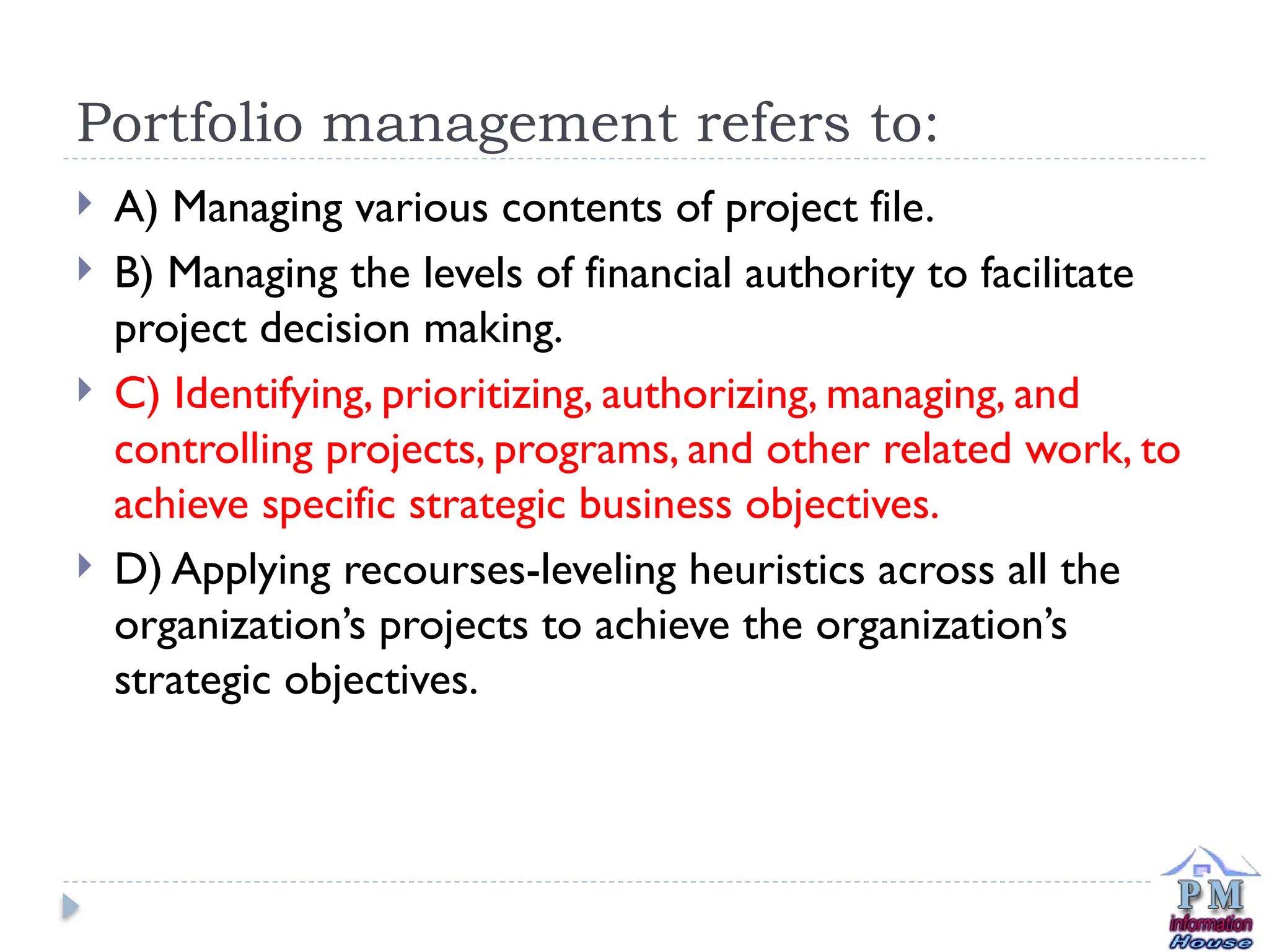 Portfolio management refers to:
 A) Managing various contents of project file.
 B) Managing the levels of financial authority to facilitate
project decision making.
 C) Identifying, prioritizing, authorizing, managing, and
controlling projects, programs, and other related work, to
achieve specific strategic business objectives.
 D) Applying recourses-leveling heuristics across all the
organization’s projects to achieve the organization’s
strategic objectives.
 