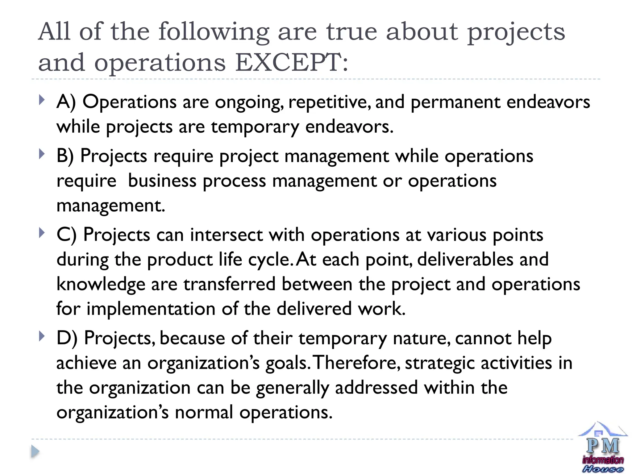 All of the following are true about projects
and operations EXCEPT:
 A) Operations are ongoing, repetitive, and permanent endeavors
while projects are temporary endeavors.
 B) Projects require project management while operations
require business process management or operations
management.
 C) Projects can intersect with operations at various points
during the product life cycle.At each point, deliverables and
knowledge are transferred between the project and operations
for implementation of the delivered work.
 D) Projects, because of their temporary nature, cannot help
achieve an organization’s goals.Therefore, strategic activities in
the organization can be generally addressed within the
organization’s normal operations.
 