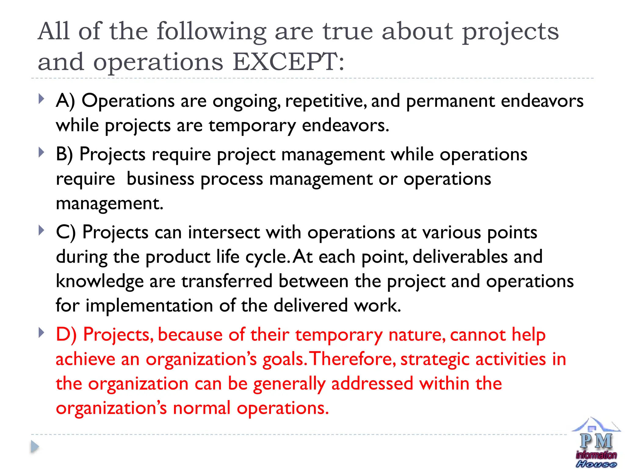 All of the following are true about projects
and operations EXCEPT:
 A) Operations are ongoing, repetitive, and permanent endeavors
while projects are temporary endeavors.
 B) Projects require project management while operations
require business process management or operations
management.
 C) Projects can intersect with operations at various points
during the product life cycle.At each point, deliverables and
knowledge are transferred between the project and operations
for implementation of the delivered work.
 D) Projects, because of their temporary nature, cannot help
achieve an organization’s goals.Therefore, strategic activities in
the organization can be generally addressed within the
organization’s normal operations.
 