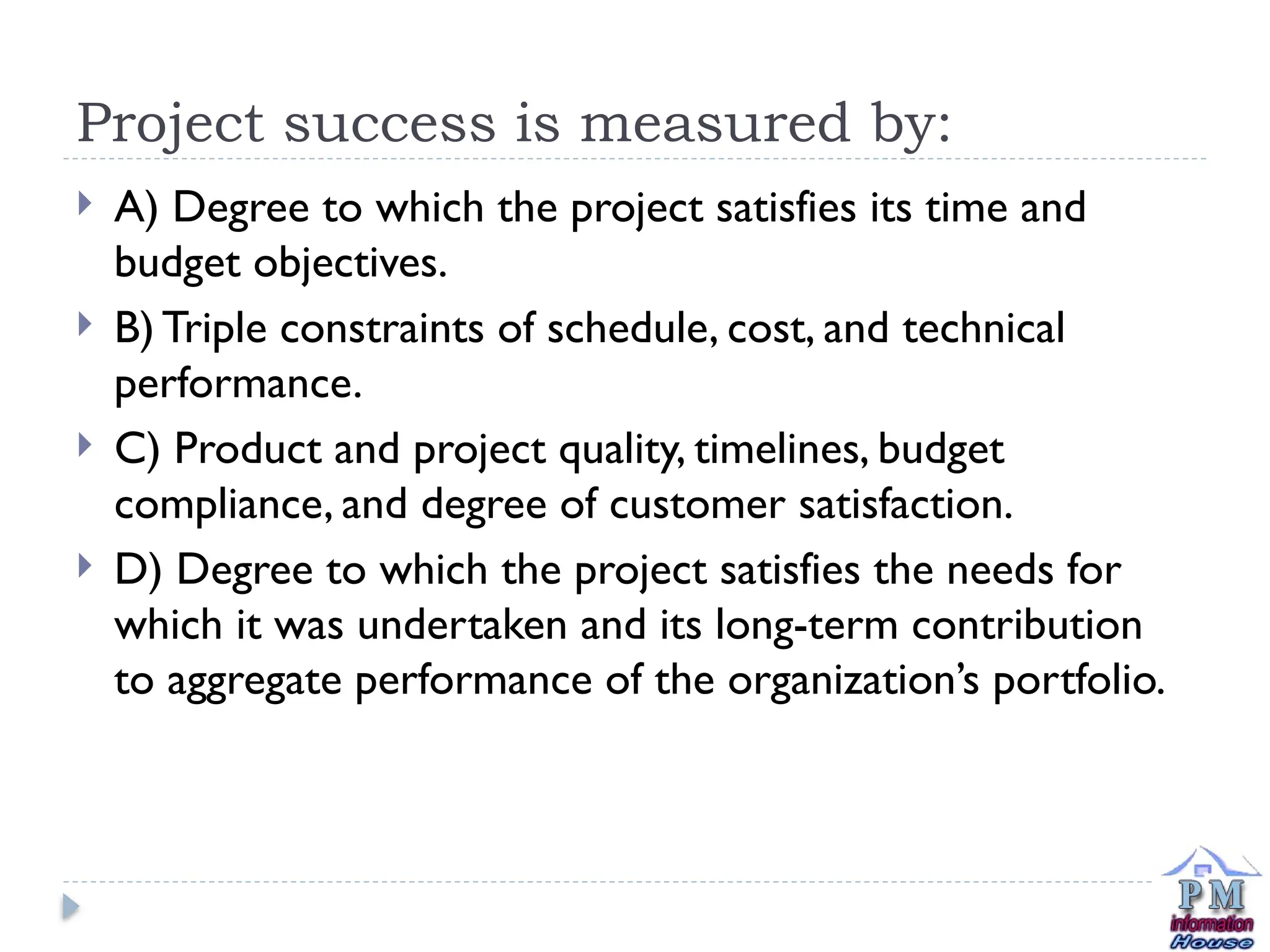 Project success is measured by:
 A) Degree to which the project satisfies its time and
budget objectives.
 B) Triple constraints of schedule, cost, and technical
performance.
 C) Product and project quality, timelines, budget
compliance, and degree of customer satisfaction.
 D) Degree to which the project satisfies the needs for
which it was undertaken and its long-term contribution
to aggregate performance of the organization’s portfolio.
 