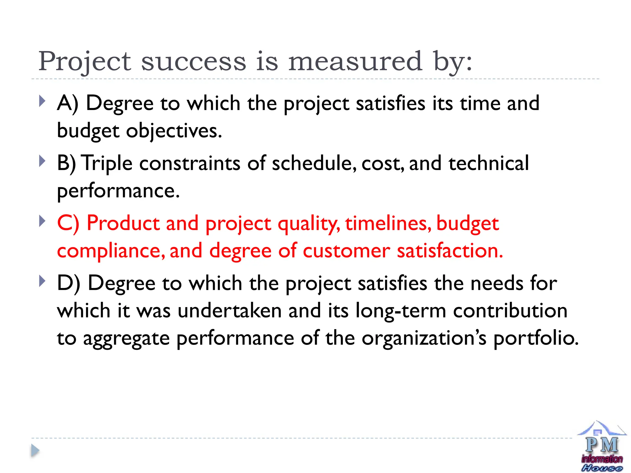 Project success is measured by:
 A) Degree to which the project satisfies its time and
budget objectives.
 B) Triple constraints of schedule, cost, and technical
performance.
 C) Product and project quality, timelines, budget
compliance, and degree of customer satisfaction.
 D) Degree to which the project satisfies the needs for
which it was undertaken and its long-term contribution
to aggregate performance of the organization’s portfolio.
 