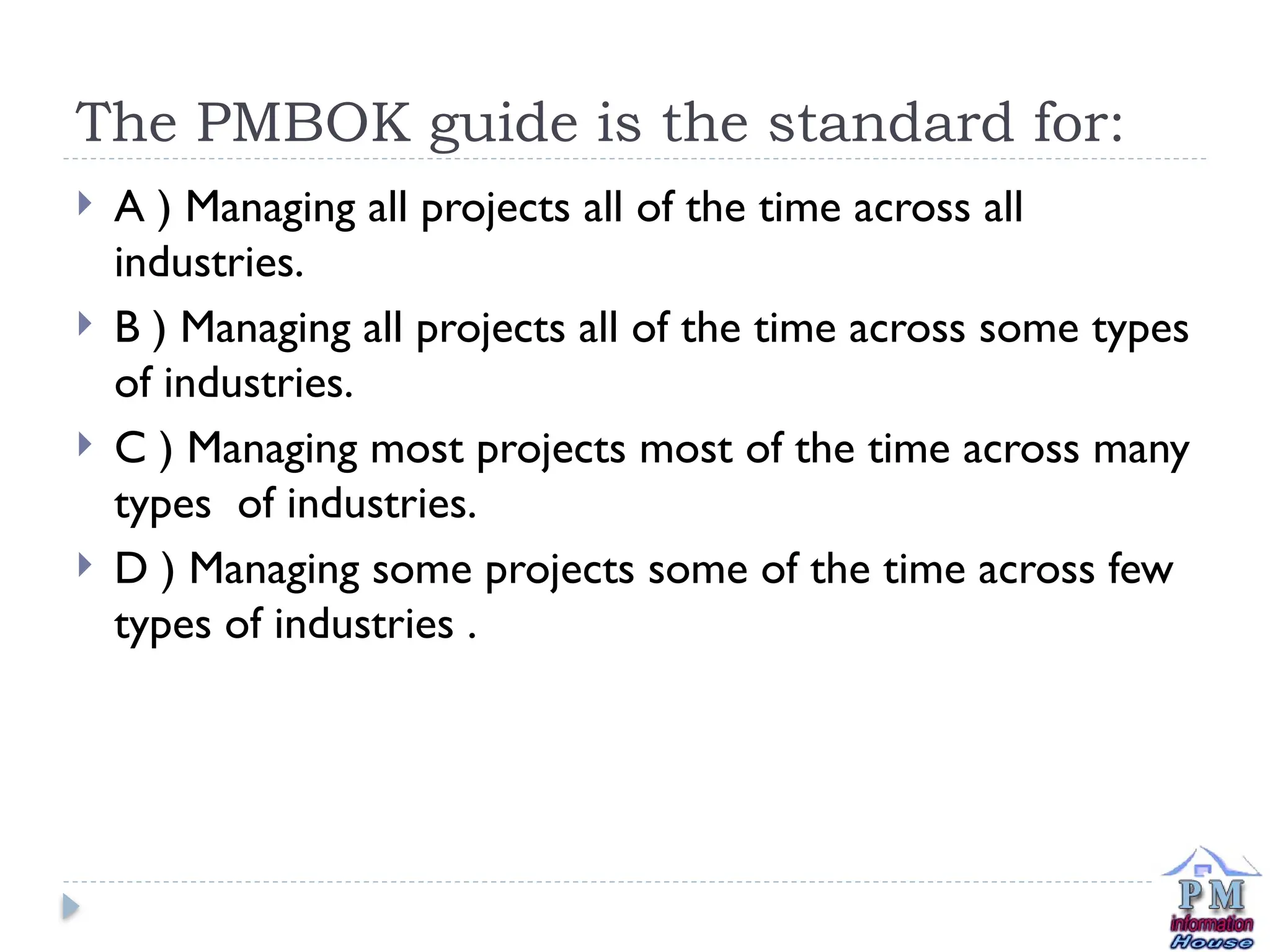 The PMBOK guide is the standard for:
 A ) Managing all projects all of the time across all
industries.
 B ) Managing all projects all of the time across some types
of industries.
 C ) Managing most projects most of the time across many
types of industries.
 D ) Managing some projects some of the time across few
types of industries .
 