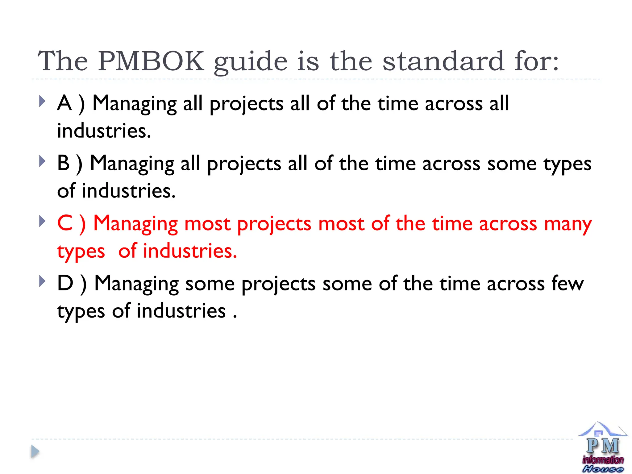 The PMBOK guide is the standard for:
 A ) Managing all projects all of the time across all
industries.
 B ) Managing all projects all of the time across some types
of industries.
 C ) Managing most projects most of the time across many
types of industries.
 D ) Managing some projects some of the time across few
types of industries .
 