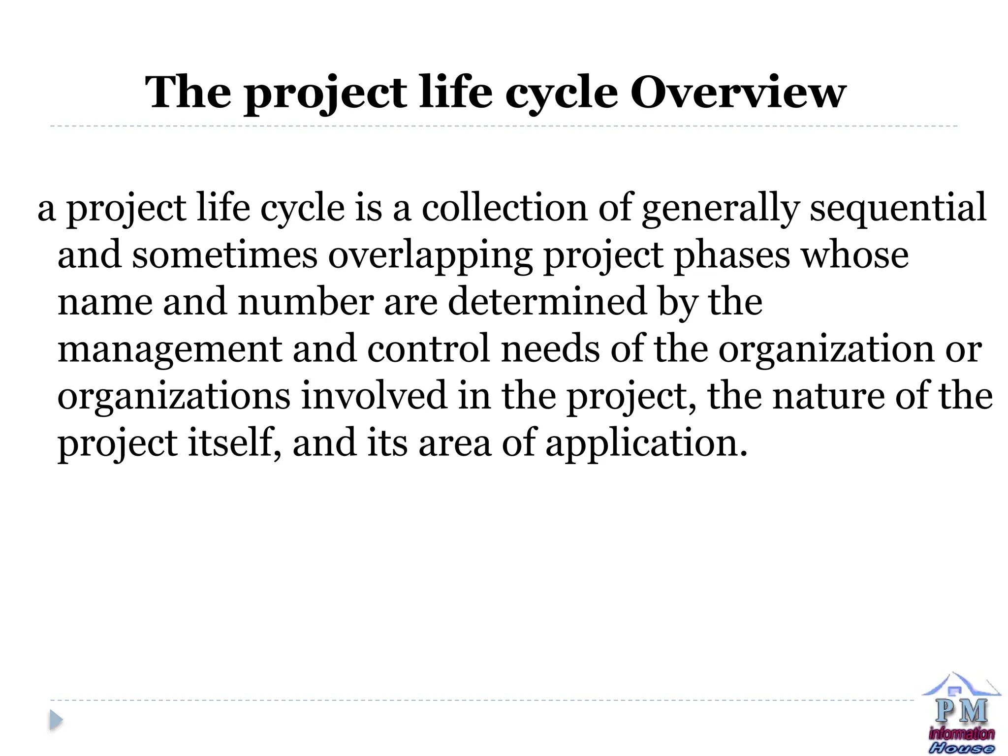 The project life cycle Overview
a project life cycle is a collection of generally sequential
and sometimes overlapping project phases whose
name and number are determined by the
management and control needs of the organization or
organizations involved in the project, the nature of the
project itself, and its area of application.
 