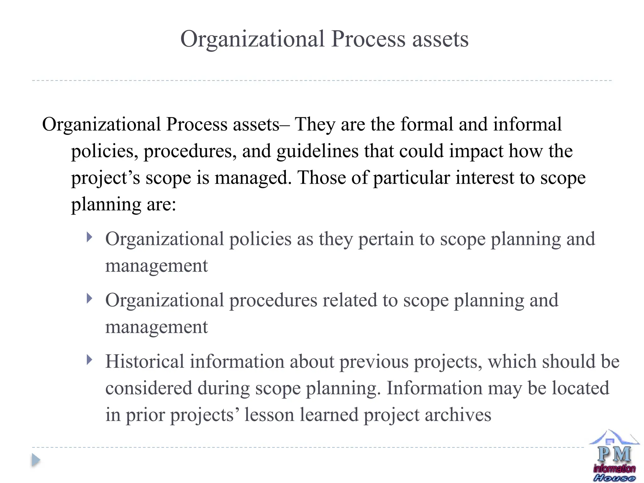 Organizational Process assets– They are the formal and informal
policies, procedures, and guidelines that could impact how the
project’s scope is managed. Those of particular interest to scope
planning are:
 Organizational policies as they pertain to scope planning and
management
 Organizational procedures related to scope planning and
management
 Historical information about previous projects, which should be
considered during scope planning. Information may be located
in prior projects’ lesson learned project archives
Organizational Process assets
 