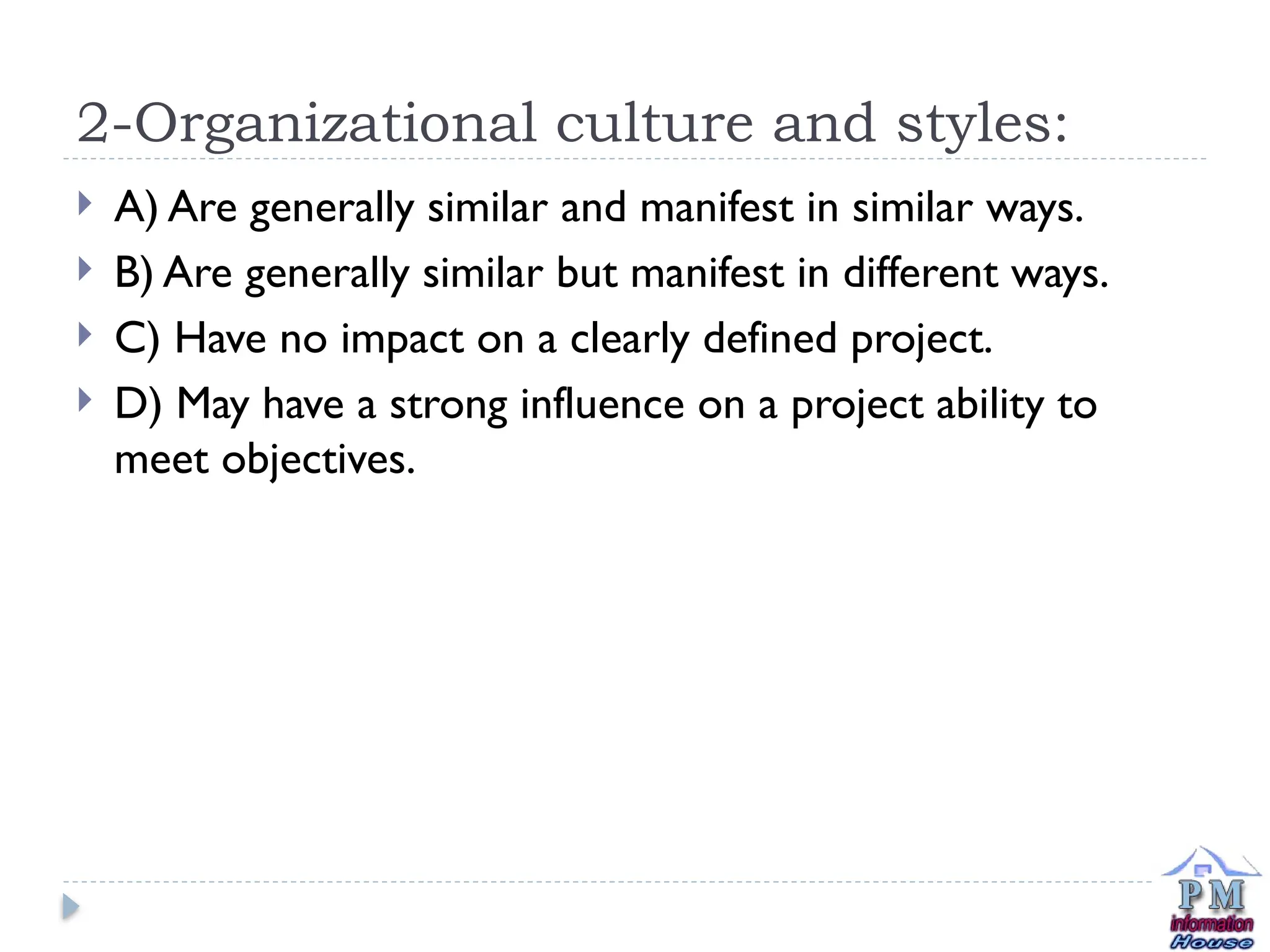 2-Organizational culture and styles:
 A) Are generally similar and manifest in similar ways.
 B) Are generally similar but manifest in different ways.
 C) Have no impact on a clearly defined project.
 D) May have a strong influence on a project ability to
meet objectives.
 