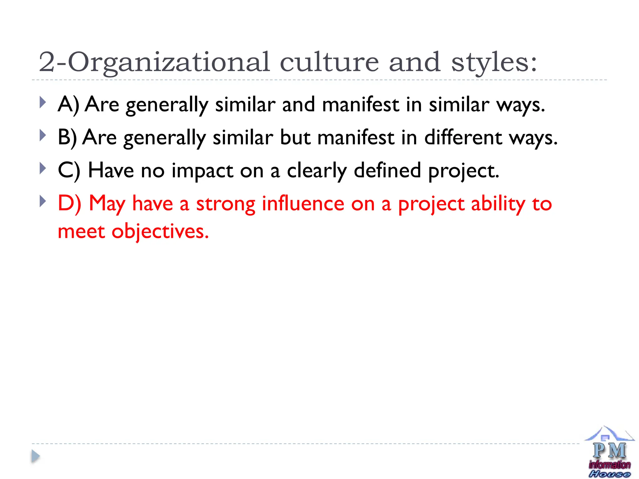 2-Organizational culture and styles:
 A) Are generally similar and manifest in similar ways.
 B) Are generally similar but manifest in different ways.
 C) Have no impact on a clearly defined project.
 D) May have a strong influence on a project ability to
meet objectives.
 