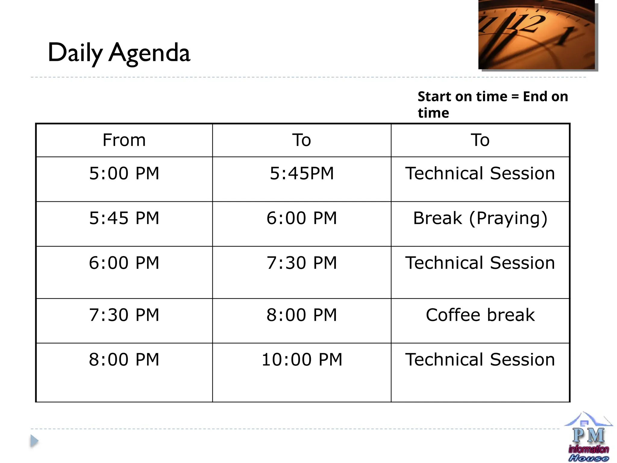From To To
5:00 PM 5:45PM Technical Session
5:45 PM 6:00 PM Break (Praying)
6:00 PM 7:30 PM Technical Session
7:30 PM 8:00 PM Coffee break
8:00 PM 10:00 PM Technical Session
Daily Agenda
Start on time = End on
time
 