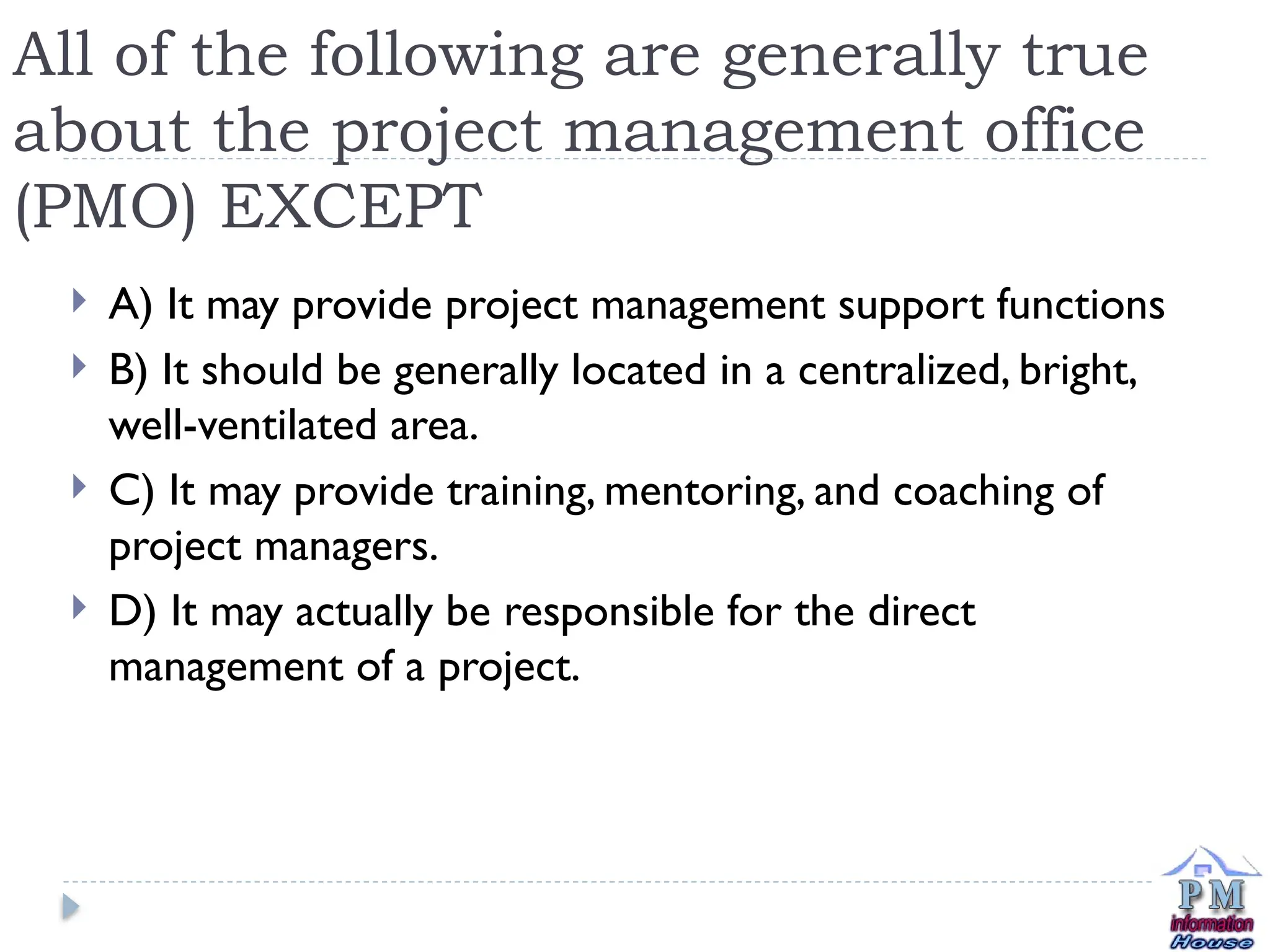 All of the following are generally true
about the project management office
(PMO) EXCEPT
 A) It may provide project management support functions
 B) It should be generally located in a centralized, bright,
well-ventilated area.
 C) It may provide training, mentoring, and coaching of
project managers.
 D) It may actually be responsible for the direct
management of a project.
 