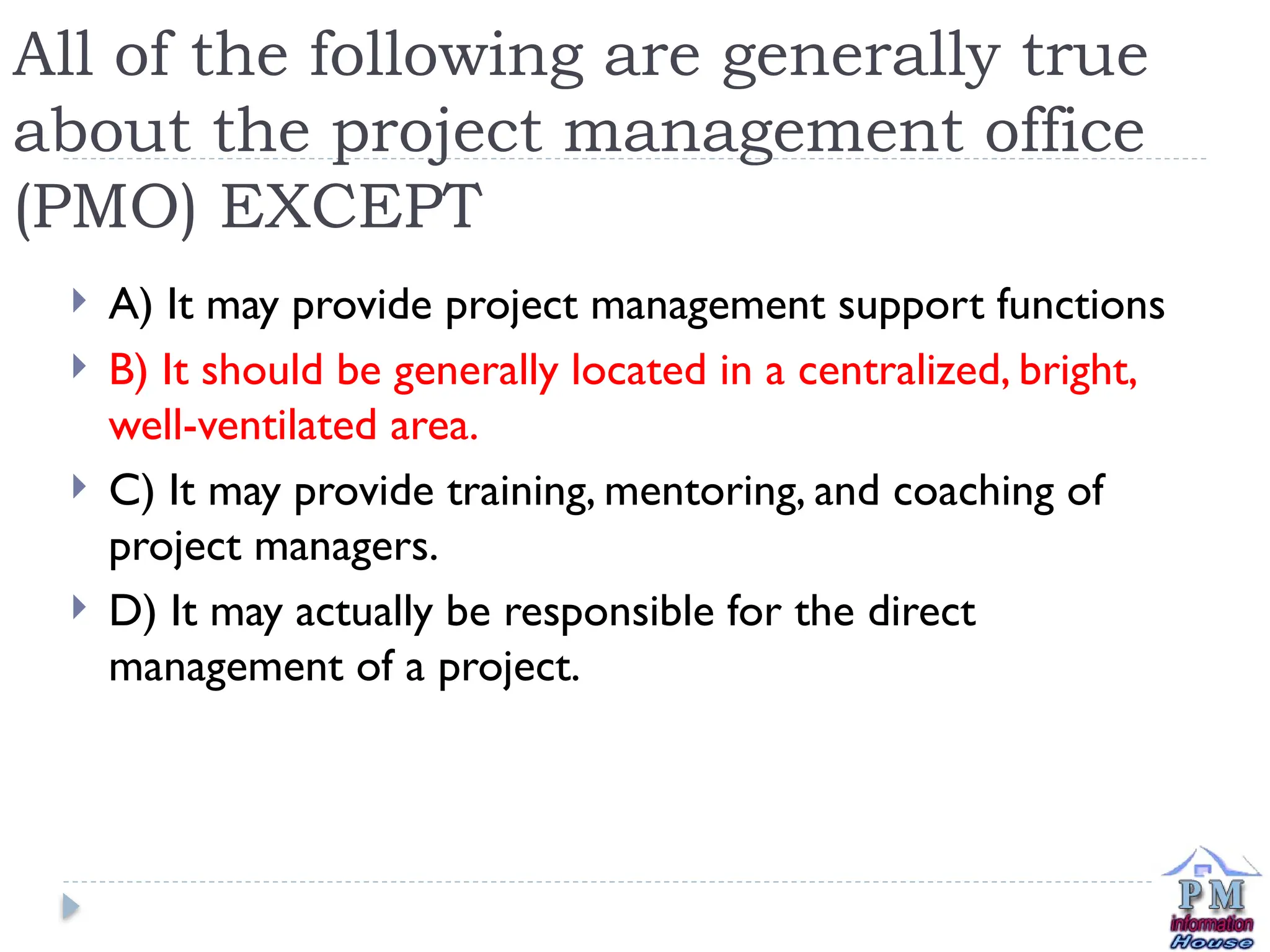 All of the following are generally true
about the project management office
(PMO) EXCEPT
 A) It may provide project management support functions
 B) It should be generally located in a centralized, bright,
well-ventilated area.
 C) It may provide training, mentoring, and coaching of
project managers.
 D) It may actually be responsible for the direct
management of a project.
 
