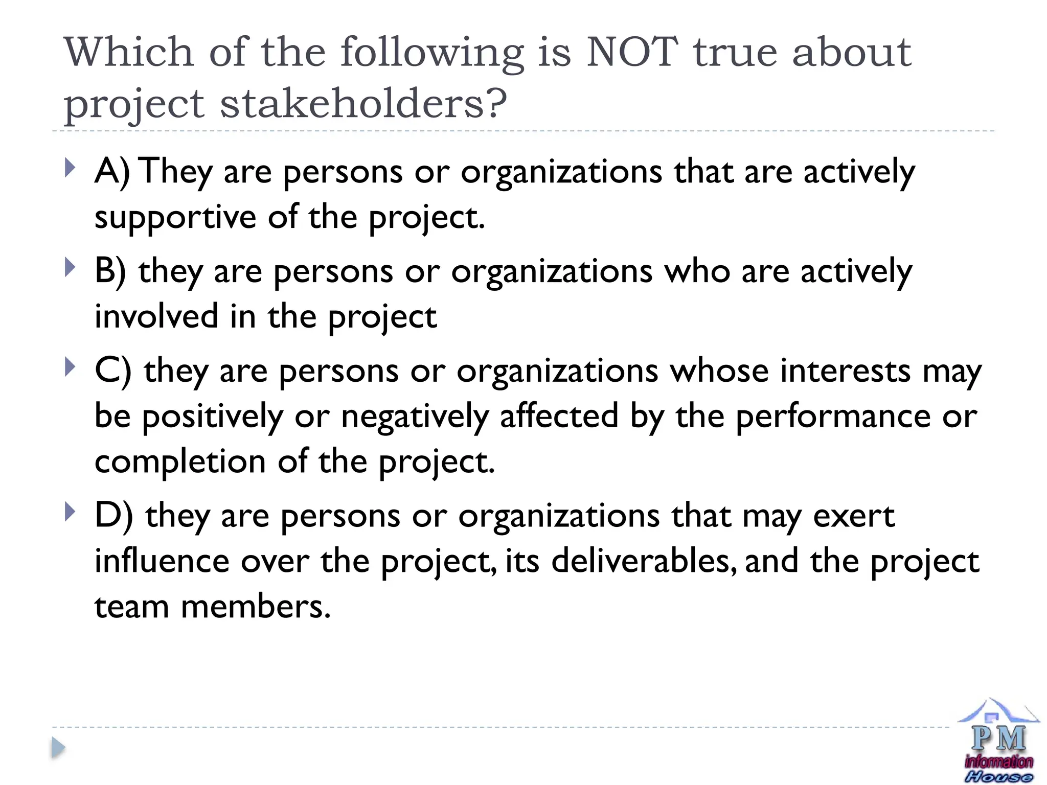 Which of the following is NOT true about
project stakeholders?
 A) They are persons or organizations that are actively
supportive of the project.
 B) they are persons or organizations who are actively
involved in the project
 C) they are persons or organizations whose interests may
be positively or negatively affected by the performance or
completion of the project.
 D) they are persons or organizations that may exert
influence over the project, its deliverables, and the project
team members.
 
