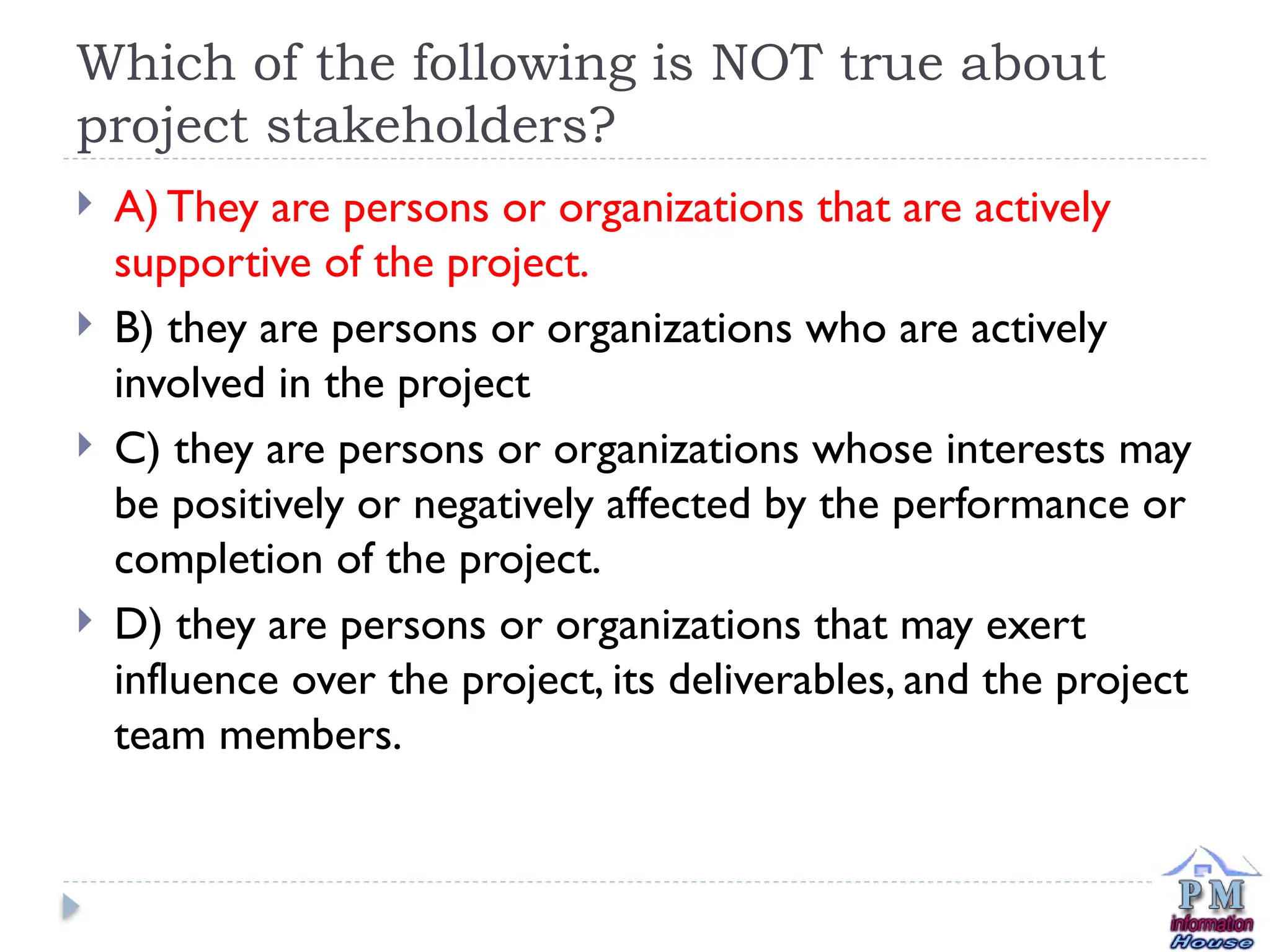 Which of the following is NOT true about
project stakeholders?
 A) They are persons or organizations that are actively
supportive of the project.
 B) they are persons or organizations who are actively
involved in the project
 C) they are persons or organizations whose interests may
be positively or negatively affected by the performance or
completion of the project.
 D) they are persons or organizations that may exert
influence over the project, its deliverables, and the project
team members.
 