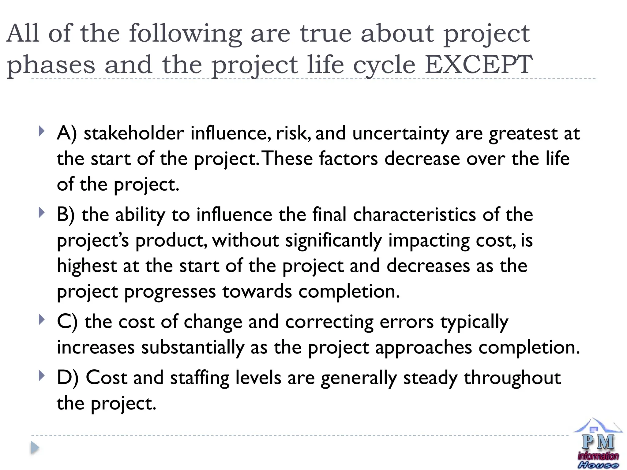 All of the following are true about project
phases and the project life cycle EXCEPT
 A) stakeholder influence, risk, and uncertainty are greatest at
the start of the project.These factors decrease over the life
of the project.
 B) the ability to influence the final characteristics of the
project’s product, without significantly impacting cost, is
highest at the start of the project and decreases as the
project progresses towards completion.
 C) the cost of change and correcting errors typically
increases substantially as the project approaches completion.
 D) Cost and staffing levels are generally steady throughout
the project.
 