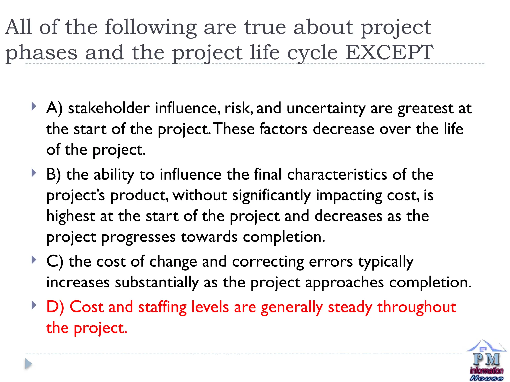 All of the following are true about project
phases and the project life cycle EXCEPT
 A) stakeholder influence, risk, and uncertainty are greatest at
the start of the project.These factors decrease over the life
of the project.
 B) the ability to influence the final characteristics of the
project’s product, without significantly impacting cost, is
highest at the start of the project and decreases as the
project progresses towards completion.
 C) the cost of change and correcting errors typically
increases substantially as the project approaches completion.
 D) Cost and staffing levels are generally steady throughout
the project.
 