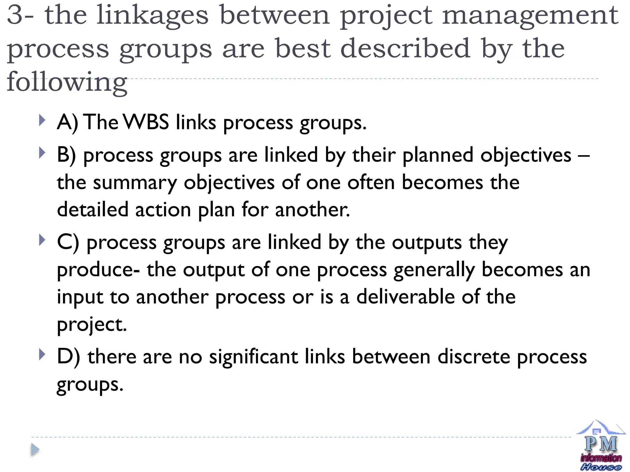 3- the linkages between project management
process groups are best described by the
following
 A) The WBS links process groups.
 B) process groups are linked by their planned objectives –
the summary objectives of one often becomes the
detailed action plan for another.
 C) process groups are linked by the outputs they
produce- the output of one process generally becomes an
input to another process or is a deliverable of the
project.
 D) there are no significant links between discrete process
groups.
 