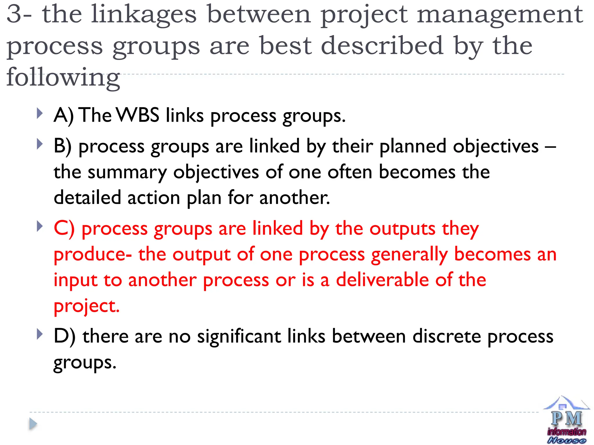 3- the linkages between project management
process groups are best described by the
following
 A) The WBS links process groups.
 B) process groups are linked by their planned objectives –
the summary objectives of one often becomes the
detailed action plan for another.
 C) process groups are linked by the outputs they
produce- the output of one process generally becomes an
input to another process or is a deliverable of the
project.
 D) there are no significant links between discrete process
groups.
 