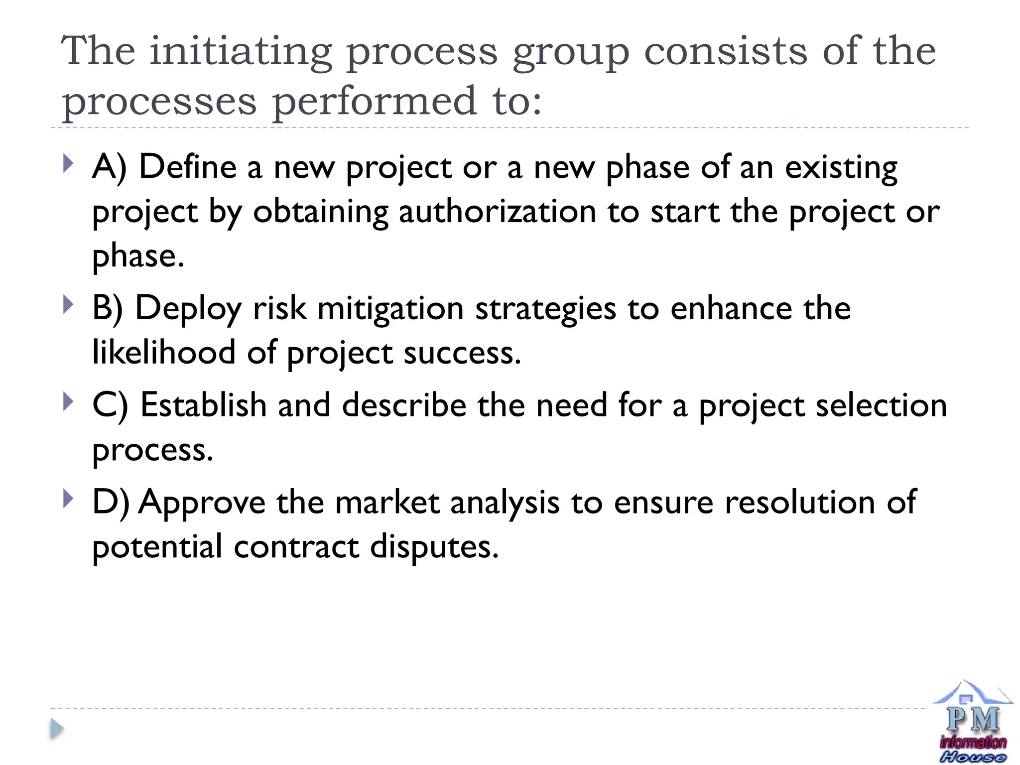 The initiating process group consists of the
processes performed to:
 A) Define a new project or a new phase of an existing
project by obtaining authorization to start the project or
phase.
 B) Deploy risk mitigation strategies to enhance the
likelihood of project success.
 C) Establish and describe the need for a project selection
process.
 D) Approve the market analysis to ensure resolution of
potential contract disputes.
 