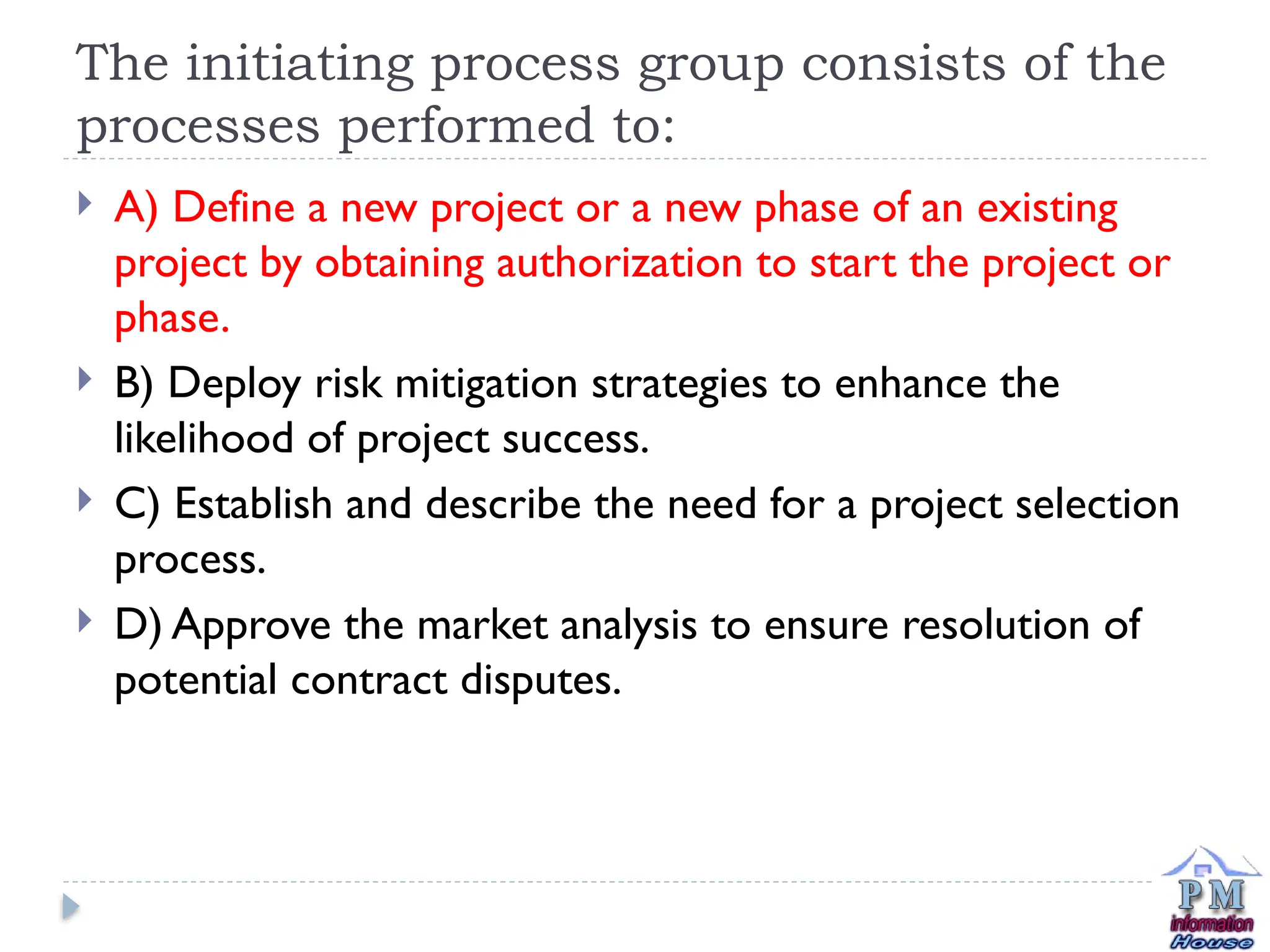The initiating process group consists of the
processes performed to:
 A) Define a new project or a new phase of an existing
project by obtaining authorization to start the project or
phase.
 B) Deploy risk mitigation strategies to enhance the
likelihood of project success.
 C) Establish and describe the need for a project selection
process.
 D) Approve the market analysis to ensure resolution of
potential contract disputes.
 