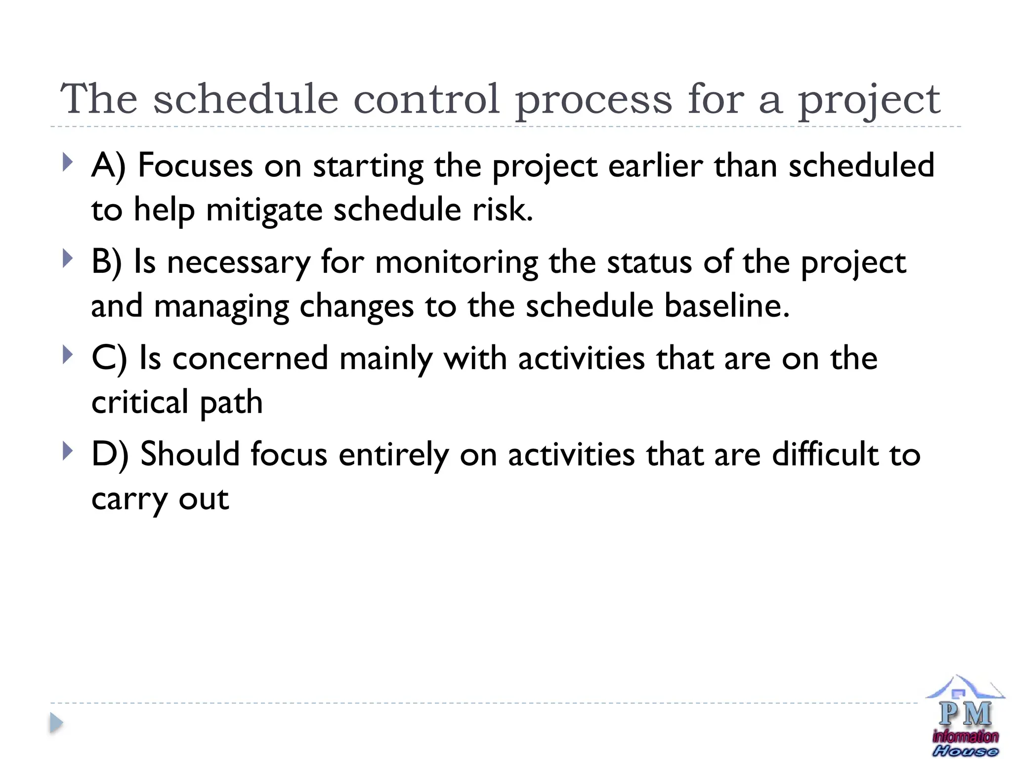 The schedule control process for a project
 A) Focuses on starting the project earlier than scheduled
to help mitigate schedule risk.
 B) Is necessary for monitoring the status of the project
and managing changes to the schedule baseline.
 C) Is concerned mainly with activities that are on the
critical path
 D) Should focus entirely on activities that are difficult to
carry out
 
