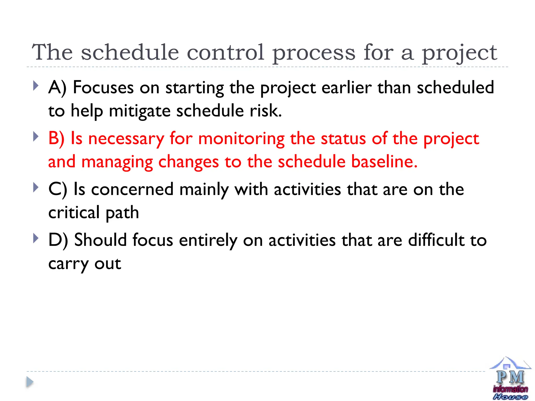 The schedule control process for a project
 A) Focuses on starting the project earlier than scheduled
to help mitigate schedule risk.
 B) Is necessary for monitoring the status of the project
and managing changes to the schedule baseline.
 C) Is concerned mainly with activities that are on the
critical path
 D) Should focus entirely on activities that are difficult to
carry out
 
