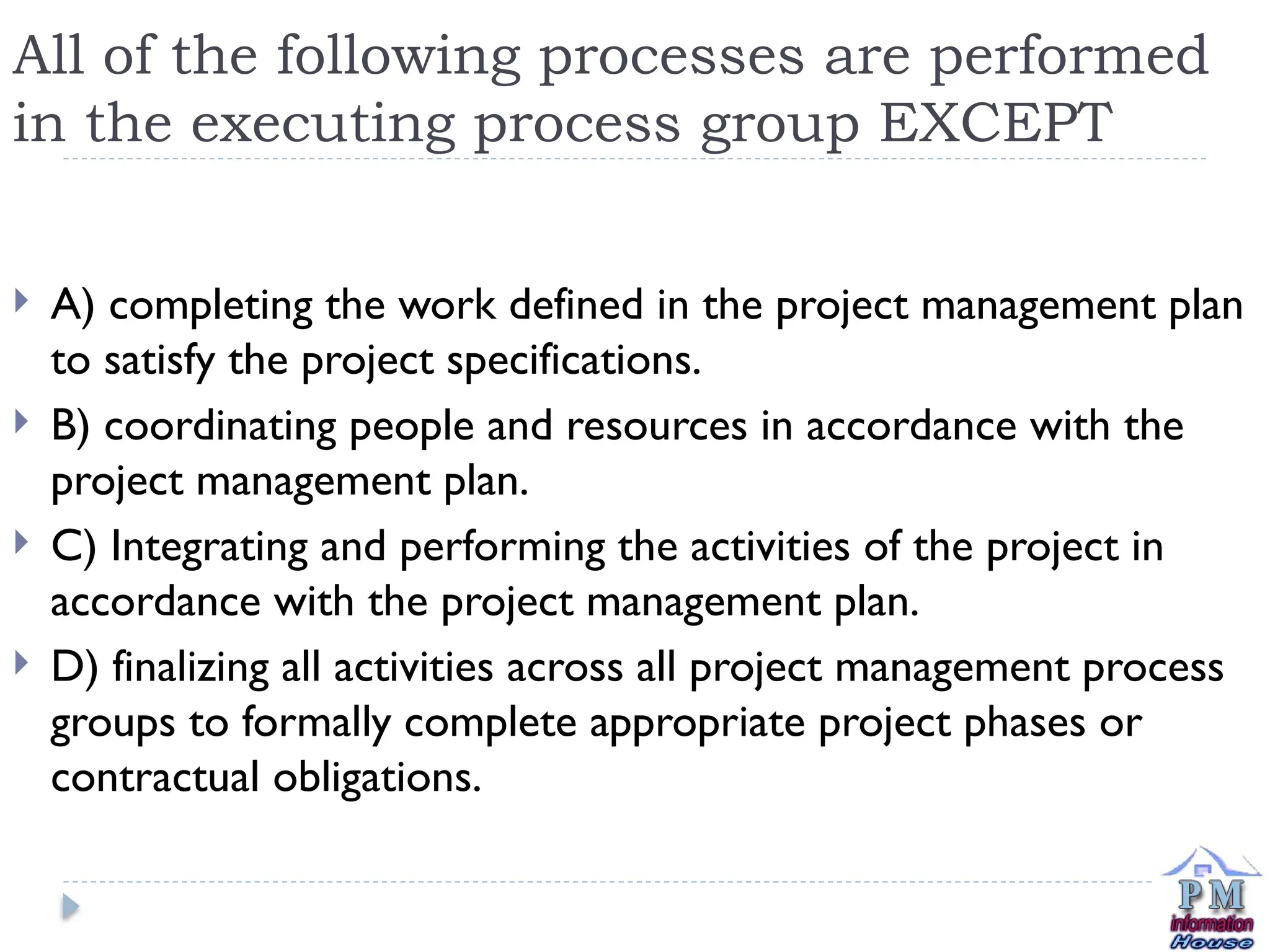 All of the following processes are performed
in the executing process group EXCEPT
 A) completing the work defined in the project management plan
to satisfy the project specifications.
 B) coordinating people and resources in accordance with the
project management plan.
 C) Integrating and performing the activities of the project in
accordance with the project management plan.
 D) finalizing all activities across all project management process
groups to formally complete appropriate project phases or
contractual obligations.
 