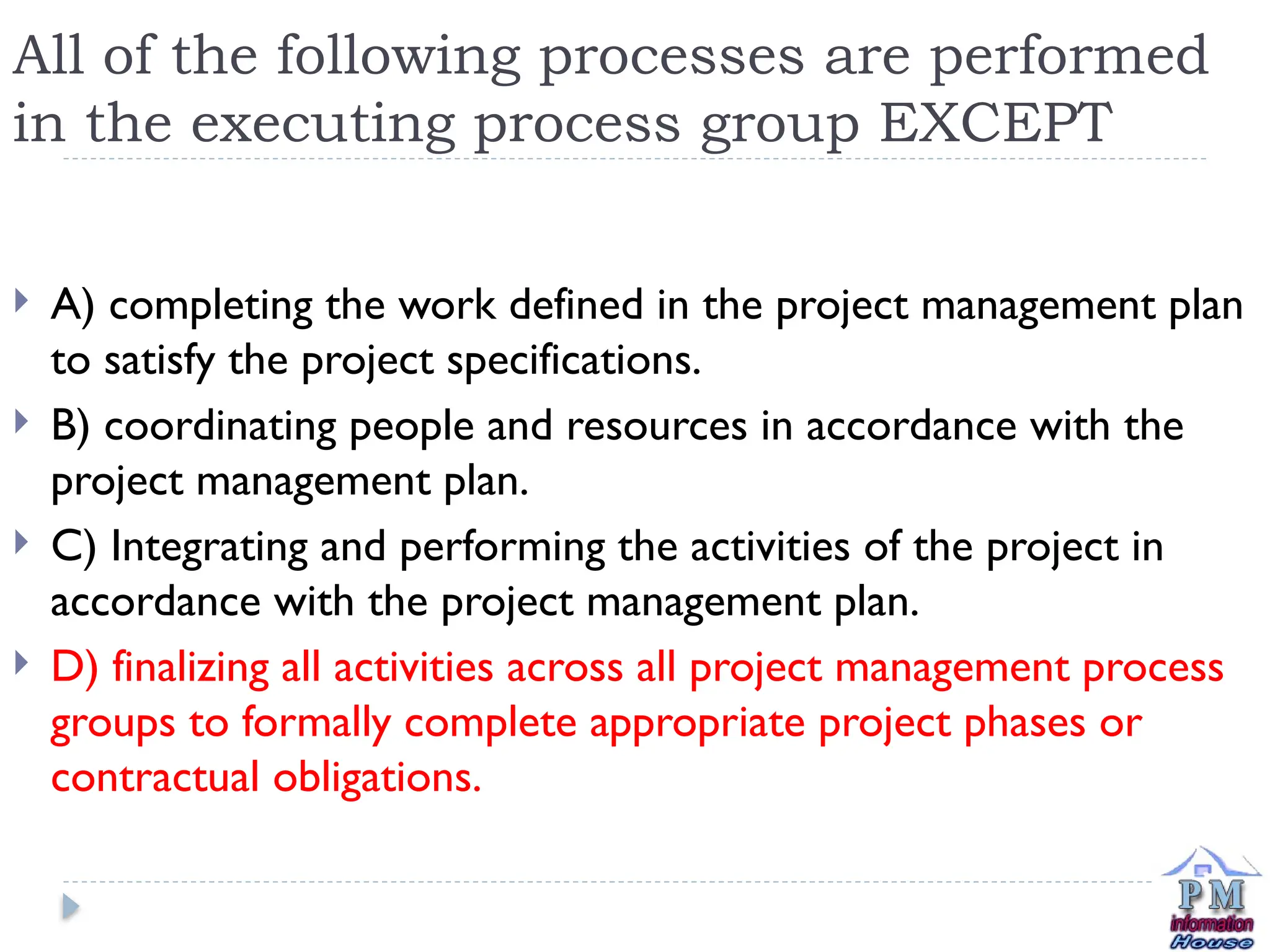 All of the following processes are performed
in the executing process group EXCEPT
 A) completing the work defined in the project management plan
to satisfy the project specifications.
 B) coordinating people and resources in accordance with the
project management plan.
 C) Integrating and performing the activities of the project in
accordance with the project management plan.
 D) finalizing all activities across all project management process
groups to formally complete appropriate project phases or
contractual obligations.
 
