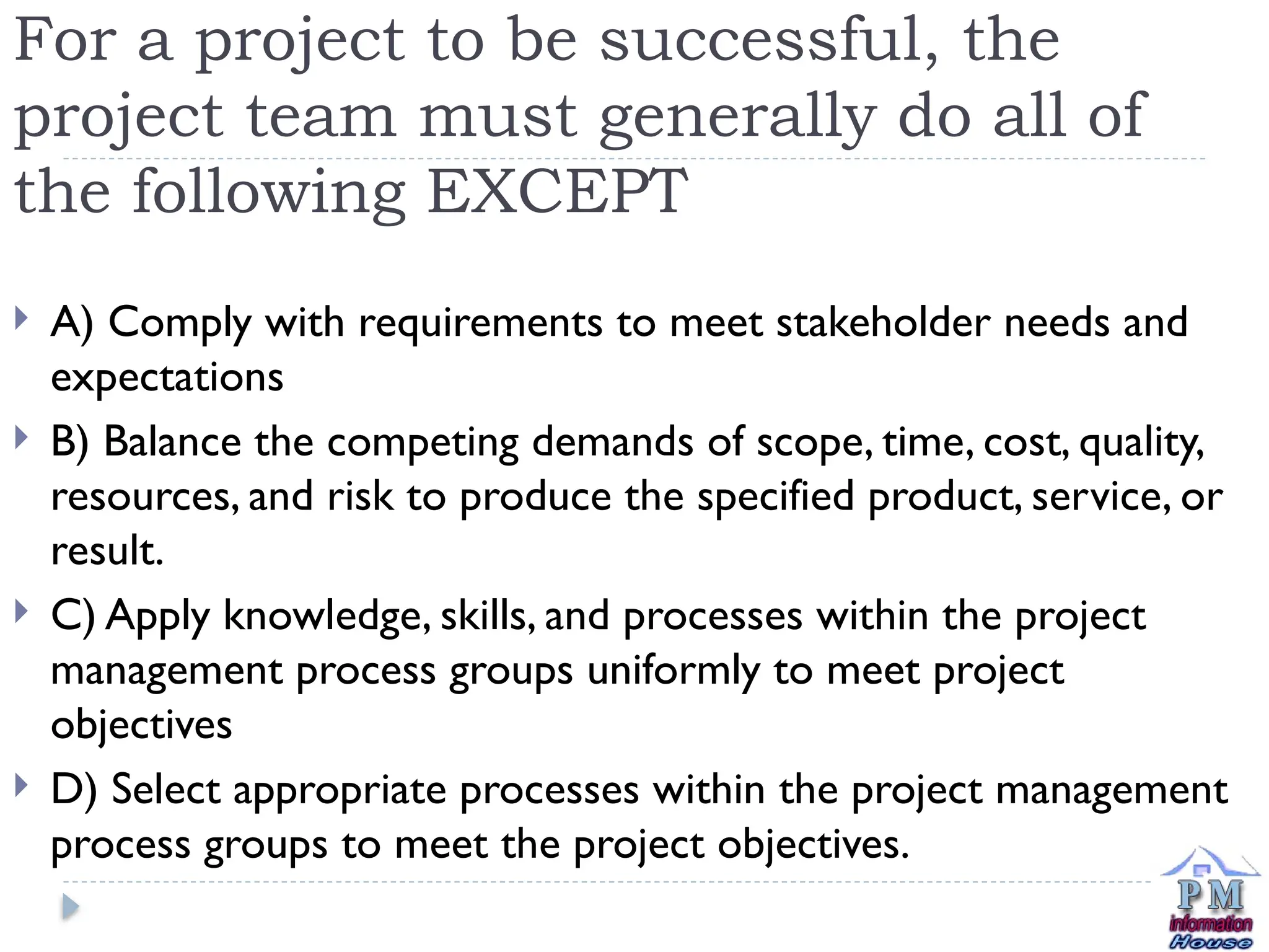 For a project to be successful, the
project team must generally do all of
the following EXCEPT
 A) Comply with requirements to meet stakeholder needs and
expectations
 B) Balance the competing demands of scope, time, cost, quality,
resources, and risk to produce the specified product, service, or
result.
 C) Apply knowledge, skills, and processes within the project
management process groups uniformly to meet project
objectives
 D) Select appropriate processes within the project management
process groups to meet the project objectives.
 