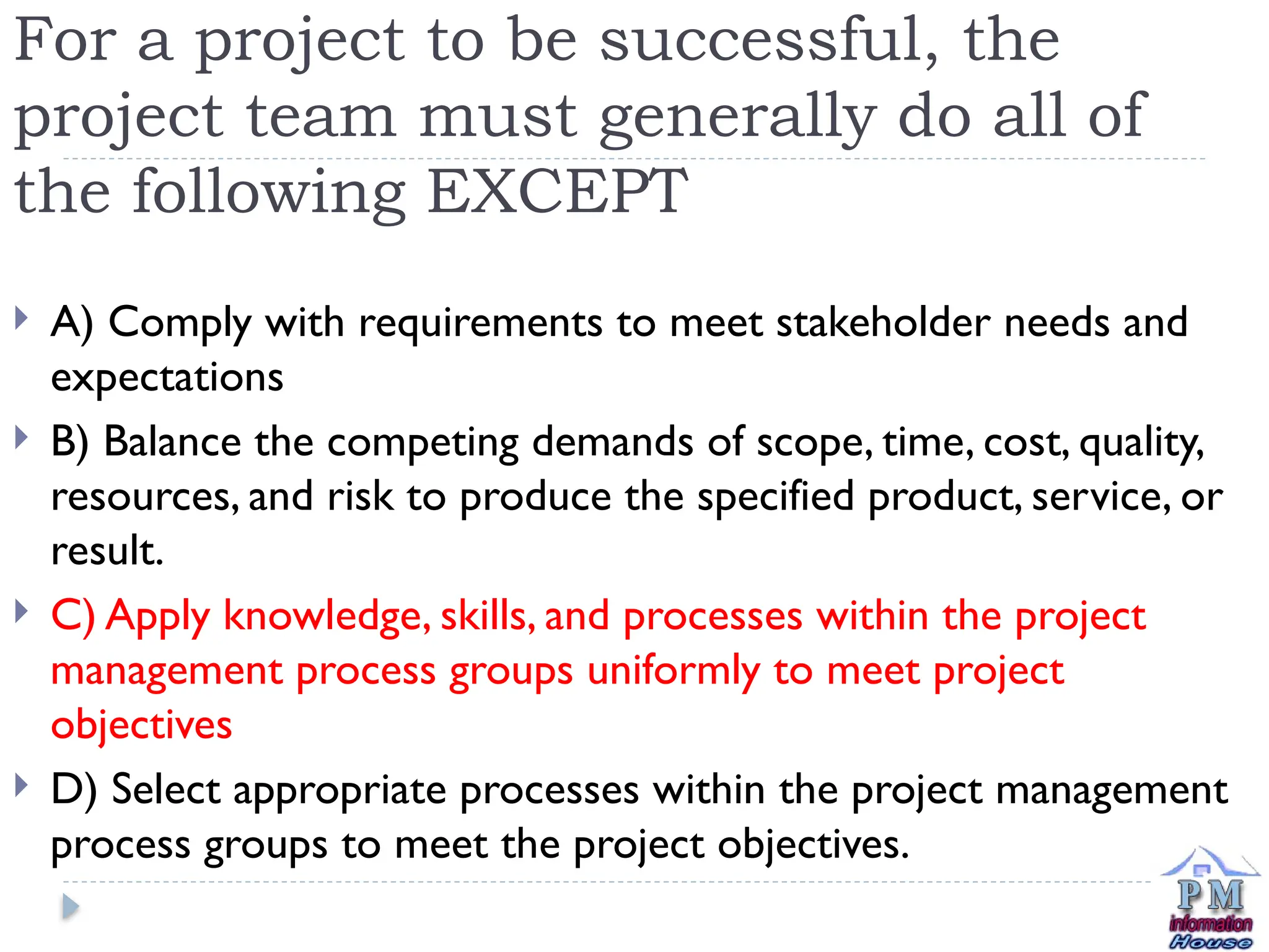 For a project to be successful, the
project team must generally do all of
the following EXCEPT
 A) Comply with requirements to meet stakeholder needs and
expectations
 B) Balance the competing demands of scope, time, cost, quality,
resources, and risk to produce the specified product, service, or
result.
 C) Apply knowledge, skills, and processes within the project
management process groups uniformly to meet project
objectives
 D) Select appropriate processes within the project management
process groups to meet the project objectives.
 