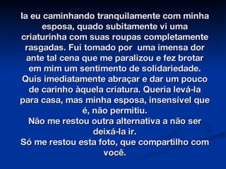 Ia eu caminhando tranquilamente com minha esposa, quado subitamente vi uma criaturinha com suas roupas completamente rasgadas. Fui tomado por  uma imensa dor ante tal cena que me paralizou e fez brotar em mim um sentimento de solidariedade. Quis imediatamente abraçar e dar um pouco de carinho àquela criatura. Queria levá-la para casa, mas minha esposa, insensível que é, não permitiu. Não me restou outra alternativa a não ser deixá-la ir. Só me restou esta foto, que compartilho com você. 