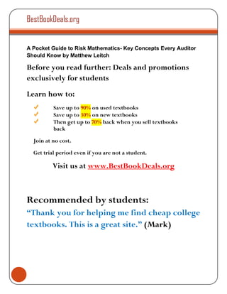 BestBookDeals.org


A Pocket Guide to Risk Mathematics- Key Concepts Every Auditor
Should Know by Matthew Leitch

Before you read further: Deals and promotions
exclusively for students
Learn how to:
          Save up to 90% on used textbooks
          Save up to 30% on new textbooks
          Then get up to 70% back when you sell textbooks
          back

  Join at no cost.

  Get trial period even if you are not a student.

          Visit us at www.BestBookDeals.org



Recommended by students:
“Thank you for helping me find cheap college
textbooks. This is a great site.” (Mark)
 